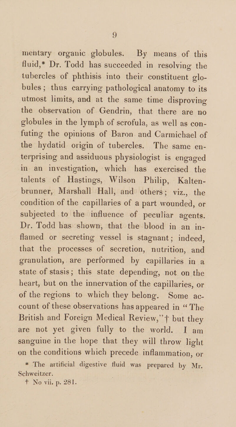 mentary organic globules. By means of this fluid,* Dr. Todd has succeeded in resolving the tubercles of phthisis into their constituent glo¬ bules ; thus carrying pathological anatomy to its utmost limits, and at the same time disproving the observation of Gendrin, that there are no globules in the lymph of scrofula, as well as con¬ futing the opinions of Baron and Carmichael of the hydatid origin of tubercles. The same en¬ terprising and assiduous physiologist is engaged in an investigation, which has exercised the talents of Hastin gs, Wilson Philip, Kalten- brunner, Marshall Hall, and others; viz., the condition of the capillaries of a part wounded, or subjected to the influence of peculiar agents. Dr. Todd has shown, that the blood in an in¬ flamed or secreting vessel is stagnant; indeed, that the processes of secretion, nutrition, and granulation, are performed by capillaries in a state of stasis; this state depending, not on the heart, but on the innervation of the capillaries, or of the regions to which they belong. Some ac¬ count of these observations has appeared in “ The British and Foreign Medical Review,” f but they are not yet given fully to the world. I am sanguine in the hope that they will throw light on the conditions which precede inflammation, or * The artificial digestive fluid was prepared by Mr. Schweitzer. t No vii. p. 281.