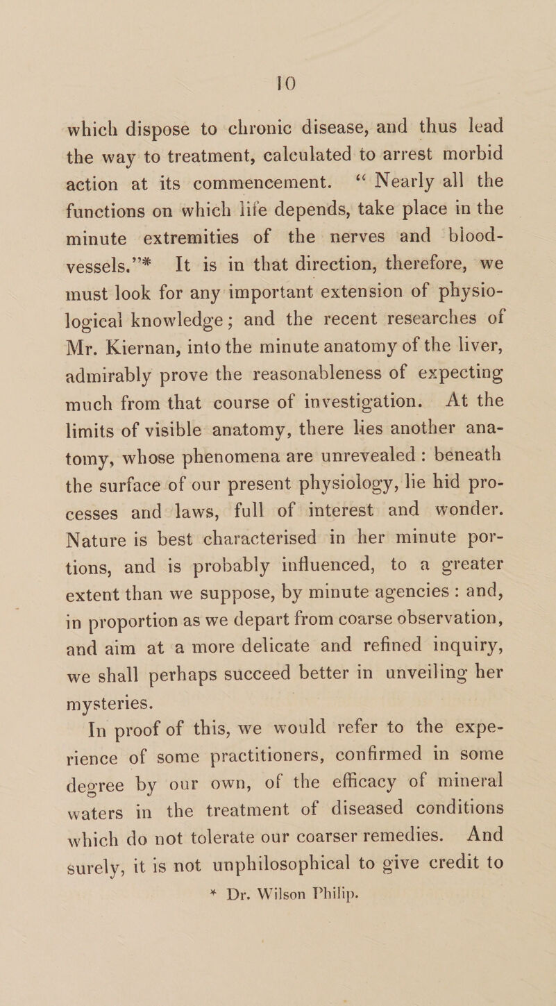 which dispose to chronic disease, and thus lead the way to treatment, calculated to arrest morbid action at its commencement. “ Nearly all the functions on which life depends, take place in the minute extremities of the nerves and blood¬ vessels.”* It is in that direction, therefore, we must look for any important extension of physio¬ logical knowledge; and the recent researches of Mr. Kiernan, into the minute anatomy of the liver, admirably prove the reasonableness of expecting much from that course of investigation. At the limits of visible anatomy, there lies another ana¬ tomy, whose phenomena are unrevealed : beneath the surface of our present physiology, lie hid pro¬ cesses and laws, full of interest and wonder. Nature is best characterised in her minute por¬ tions, and is probably influenced, to a greater extent than we suppose, by minute agencies : and, in proportion as we depart from coarse observation, and aim at a more delicate and refined inquiry, we shall perhaps succeed better in unveiling her mysteries. In proof of this, we would refer to the expe¬ rience of some practitioners, confirmed in some degree by our own, of the efficacy of mineral waters in the treatment of diseased conditions which do not tolerate our coarser remedies. And surely, it is not unphilosophical to give credit to * Dr. Wilson Philip.