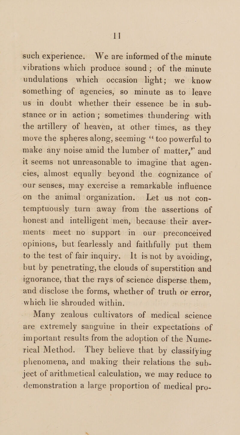 such experience. We are informed of the minute vibrations which produce sound ; of the minute undulations which occasion light; we know something of agencies, so minute as to leave us in doubt whether their essence be in sub¬ stance or in action ; sometimes thundering with the artillery of heaven, at other times, as they move the spheres along, seeming “ too powerful to make any noise amid the lumber of matter/’ and it seems not unreasonable to imagine that agen¬ cies, almost equally beyond the cognizance of our senses, may exercise a remarkable influence on the animal organization. Let us not con¬ temptuously turn away from the assertions of honest and intelligent men, because their aver¬ ments meet no support in our preconceived opinions, but fearlessly and faithfully put them to the test of fair inquiry. It is not by avoiding, but by penetrating, the clouds of superstition and ignorance, that the rays of science disperse them, and disclose the forms, whether of truth or error, which lie shrouded within. Many zealous cultivators of medical science are extremely sanguine in their expectations of important results from the adoption of the Nume¬ rical Method. They believe that by classifying phenomena, and making their relations the sub¬ ject of arithmetical calculation, we may reduce to demonstration a large proportion of medical pro-