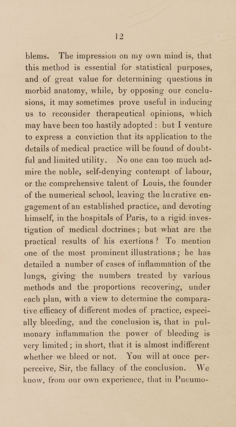 blems. The impression on my own mind is, that this method is essential for statistical purposes, and of great value for determining questions in morbid anatomy, while, by opposing our conclu¬ sions, it may sometimes prove useful in inducing us to reconsider therapeutical opinions, which may have been too hastily adopted : but I venture to express a conviction that its application to the details of medical practice will be found of doubt¬ ful and limited utility. No one can too much ad¬ mire the noble, self-denying contempt of labour, or the comprehensive talent of Louis, the founder of the numerical school, leaving the lucrative en- gagementofan established practice, and devoting himself, in the hospitals of Paris, to a rigid inves¬ tigation of medical doctrines; but what are the practical results of his exertions ? To mention one of the most prominent illustrations; he has detailed a number of cases of inflammation of the lungs, giving the numbers treated by various methods and the proportions recovering, under each plan, with a view to determine the compara¬ tive efficacy of different modes of practice, especi¬ ally bleeding, and the conclusion is, that in pul¬ monary inflammation the power of bleeding is very limited ; in short, that it is almost indifferent whether we bleed or not. You will at once per- perceive, Sir, the fallacy of the conclusion. We know, from our own experience, that in Pneumo-