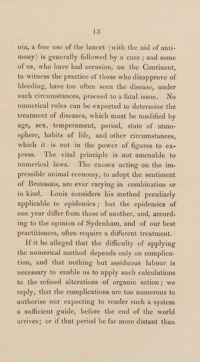 nia, a free use of the lancet (with the aid of anti¬ mony) is generally followed by a cure ; and some of us, who have had occasion, on the Continent, to witness the practice of those who disapprove of bleeding, have too often seen the disease, under such circumstances, proceed to a fatal issue. No numerical rules can be expected to determine the treatment of diseases, which must be modified by age, sex, temperament, period, state of atmo¬ sphere, habits of life, and other circumstances, w hich it is not in the power of figures to ex¬ press. The vital principle is not amenable to numerical laws. The causes acting on the im¬ pressible animal economy, to adopt the sentiment of Broussais, are ever varying in combination or in kind. L ouis considers his method peculiarly applicable to epidemics; but the epidemics of one year differ from those of another, and, accord¬ ing to the opinion of Sydenham, and of our best practitioners, often require a different treatment. If it be alleged that the difficulty of applying the numerical method depends only on complica¬ tion, and that nothing but assiduous labour is necessary to enable us to apply such calculations to the refined alterations of organic action; we reply, that the complications are too numerous to authorise our expecting to render such a system a sufficient guide, before the end of the world arrives ; or if that period be far more distant than