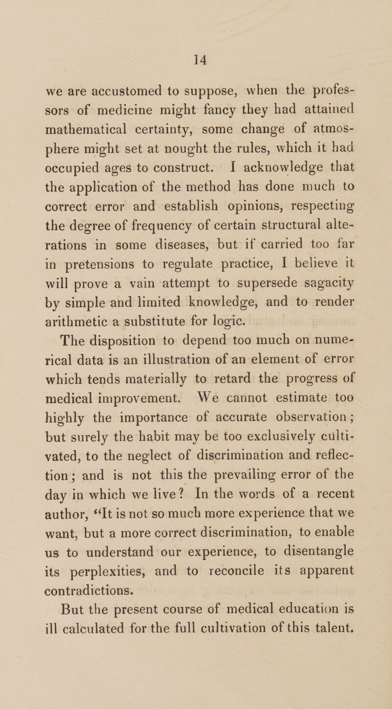 we are accustomed to suppose, when the profes¬ sors of medicine might fancy they had attained mathematical certainty, some change of atmos¬ phere might set at nought the rules, which it had occupied ages to construct. I acknowledge that the application of the method has done much to correct error and establish opinions, respecting the degree of frequency of certain structural alte¬ rations in some diseases, but if carried too far in pretensions to regulate practice, I believe it will prove a vain attempt to supersede sagacity by simple and limited knowledge, and to render arithmetic a substitute for logic. The disposition to depend too much on nume¬ rical data is an illustration of an element of error which tends materially to retard the progress of medical improvement. We cannot estimate too highly the importance of accurate observation; but surely the habit may be too exclusively culti¬ vated, to the neglect of discrimination and reflec¬ tion ; and is not this the prevailing error of the day in which we live ? In the words of a recent author, “It is not so much more experience that we want, but a more correct discrimination, to enable us to understand our experience, to disentangle its perplexities, and to reconcile its apparent contradictions. But the present course of medical education is ill calculated for the full cultivation of this talent.
