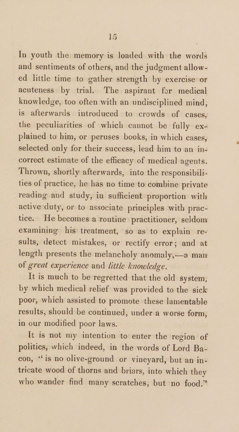 In youth the memory is loaded with the words and sentiments of others, and the judgment allow¬ ed little time to gather strength by exercise or acuteness by trial. The aspirant for medical knowledge, too often with an undisciplined mind, is afterwards introduced to crowds of cases, the peculiarities of which cannot be fully ex¬ plained to him, or peruses books, in which cases, selected only for their success, lead him to an in¬ correct estimate of the efficacy of medical agents. Thrown, shortly afterwards, into the responsibili¬ ties ol practice, he has no time to combine private reading and study, in sufficient proportion with active duty, or to associate principles with prac¬ tice. He becomes a routine practitioner, seldom examining his treatment, so as to explain re¬ sults, detect mistakes, or rectify error; and at length presents the melancholy anomaly,—a man of great experience and little knowledge. It is much to be regretted that the old system, by which medical relief was provided to the sick poor, which assisted to promote these lamentable results, should be continued, under a worse form, in our modified poor laws. It is not my intention to enter the region of politics, which indeed, in the words of Lord Ba¬ con, “ is no olive-ground or vineyard, but an in¬ tricate wood of thorns and briars, into which thev who wander find many scratches, but no food.”