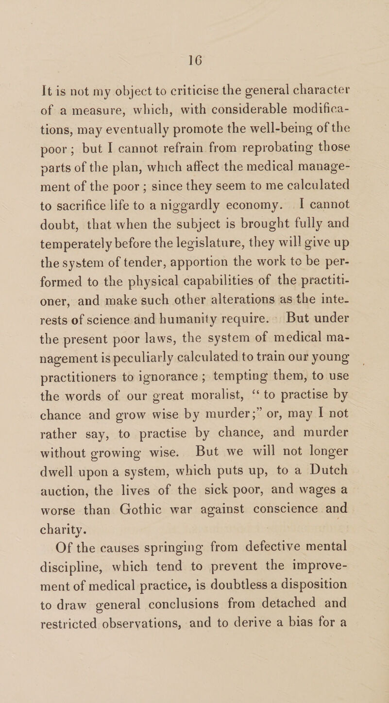 It is not my object to criticise the general character of a measure, which, with considerable modifica¬ tions, may eventually promote the well-being of the poor; but I cannot refrain from reprobating those parts of the plan, which affect the medical manage¬ ment of the poor ; since they seem to me calculated to sacrifice life to a niggardly economy. I cannot doubt, that when the subject is brought fully and temperately before the legislature, they will give up the system of tender, apportion the work to be per¬ formed to the physical capabilities of the practiti¬ oner, and make such other alterations as the inte¬ rests of science and humanity require. But under the present poor laws, the system of medical ma¬ nagement is peculiarly calculated to train our young practitioners to ignorance ; tempting them, to use the words of our great moralist, “ to practise by chance and grow wise by murder;” or, may I not rather say, to practise by chance, and murder without growing wise. But we will not longer dwell upon a system, which puts up, to a Dutch auction, the lives of the sick poor, and wages a worse than Gothic war against conscience and charity. Of the causes springing from defective mental discipline, which tend to prevent the improve¬ ment of medical practice, is doubtless a disposition to draw general conclusions from detached and restricted observations, and to derive a bias for a