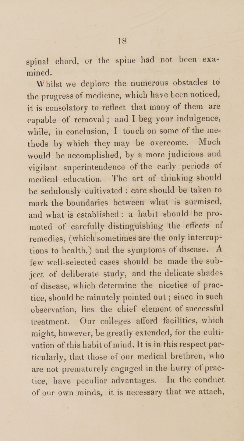 spinal chord, or the spine had not been exa¬ mined. Whilst we deplore the numerous obstacles to the progress of medicine, which have been noticed, it is consolatory to reflect that many of them are capable of removal; and I beg your indulgence, while, in conclusion, I touch on some of the me¬ thods by which they may be overcome. Much would be accomplished, by a more judicious and vigilant superintendence of the early periods of medical education. The art of thinking should be sedulously cultivated : care should be taken to mark the boundaries between what is surmised, and what is established : a habit should be pro¬ moted of carefully distinguishing the effects of remedies, (which sometimes are the only interrup¬ tions to health,) and the symptoms of disease. A few well-seiected cases should be made the sub¬ ject of deliberate study, and the delicate shades of disease, which determine the niceties of prac¬ tice, should be minutely pointed out; since in such observation, lies the chief element of successful treatment. Our colleges afford facilities, which might, however, be greatly extended, for the culti¬ vation of this habit of mind. It is in this respect par¬ ticularly, that those of our medical brethren, who are not prematurely engaged in the hurry of prac¬ tice, have peculiar advantages. In the conduct of our own minds, it is necessary that we attach,