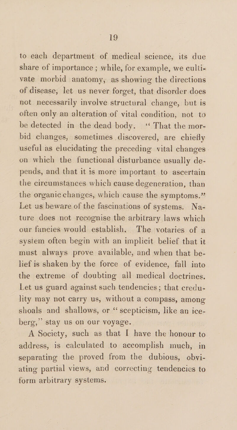 to each department of medical science, its due share of importance ; while, for example, we culti¬ vate morbid anatomy, as showing the directions of disease, let us never forget, that disorder does not necessarily involve structural change, but is often only an alteration of vital condition, not to be detected in the dead body. “ That the mor¬ bid changes, sometimes discovered, are chiefly useful as elucidating the preceding vital changes on which the functional disturbance usually de¬ pends, and that it is more important to ascertain the circumstances which cause degeneration, than the organic changes, which cause the symptoms.” Let us beware of the fascinations of systems. Na¬ ture does not recognise the arbitrary laws which our fancies would establish. The votaries of a system often begin with an implicit belief that it must always prove available, and when that be¬ lief is shaken by the force of evidence, fall into the extreme of doubting all medical doctrines. Let us guard against such tendencies; that credu¬ lity may not carry us, without a compass, among shoals and shallows, or “ scepticism, like an ice¬ berg, ” stay us on our voyage. A Society, such as that I have the honour to address, is calculated to accomplish much, in separating the proved from the dubious, obvi¬ ating partial views, and correcting tendencies to form arbitrary systems.