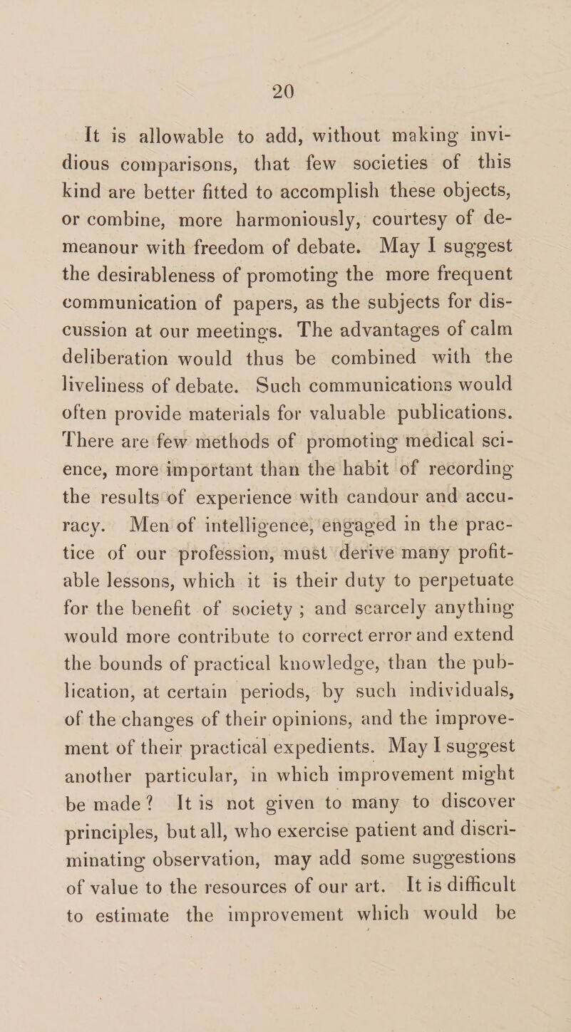 It is allowable to add, without making invi¬ dious comparisons, that few societies of this kind are better fitted to accomplish these objects, or combine, more harmoniously, courtesy of de¬ meanour with freedom of debate* May I suggest the desirableness of promoting the more frequent communication of papers, as the subjects for dis¬ cussion at our meetings. The advantages of calm deliberation would thus be combined with the liveliness of debate. Such communications would often provide materials for valuable publications. There are few methods of promoting medical sci¬ ence, more important than the habit of recording the results of experience with candour and accu¬ racy. Men of intelligence, engaged in the prac¬ tice of our profession, must derive many profit¬ able lessons, which it is their duty to perpetuate for the benefit of society ; and scarcely anything would more contribute to correct error and extend the bounds of practical knowledge, than the pub¬ lication, at certain periods, by such individuals, of the changes of their opinions, and the improve¬ ment of their practical expedients. May I suggest another particular, in which improvement might be made ? It is not given to many to discover principles, but all, who exercise patient and discri¬ minating observation, may add some suggestions of value to the resources of our art. It is difficult to estimate the improvement which would be