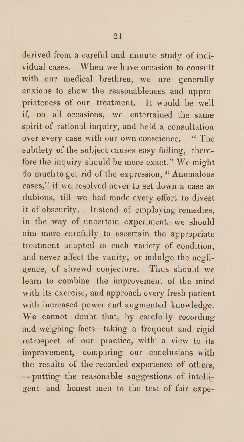derived from a careful and minute study of indi¬ vidual eases. When we have occasion to consult with our medical brethren, we are generally anxious to show the reasonableness and appro¬ priateness of our treatment. It would be well if, on all occasions, we entertained the same spirit of rational inquiry, and held a consultation over every case with our own conscience. “ The subtlety of the subject causes easy failing, there¬ fore the inquiry should be more exact.” We might do much to get rid of the expression, u Anomalous cases,” if we resolved never to set down a case as dubious, till we had made every effort to divest it of obscurity. Instead of employing remedies, in the way of uncertain experiment, we should aim more carefully to ascertain the appropriate treatment adapted to each variety of condition, and never affect the vanity, or indulge the negli¬ gence, of shrewd conjecture. Thus should we learn to combine the improvement of the mind with its exercise, and approach every fresh patient with increased power and augmented knowledge. We cannot doubt that, by carefully recording and weighing facts—taking a frequent and rigid retrospect of our practice, with a view to its improvement,—comparing our conclusions with the results of the recorded experience of others, -—putting the reasonable suggestions of intelli¬ gent and honest men to the test of fair expe-