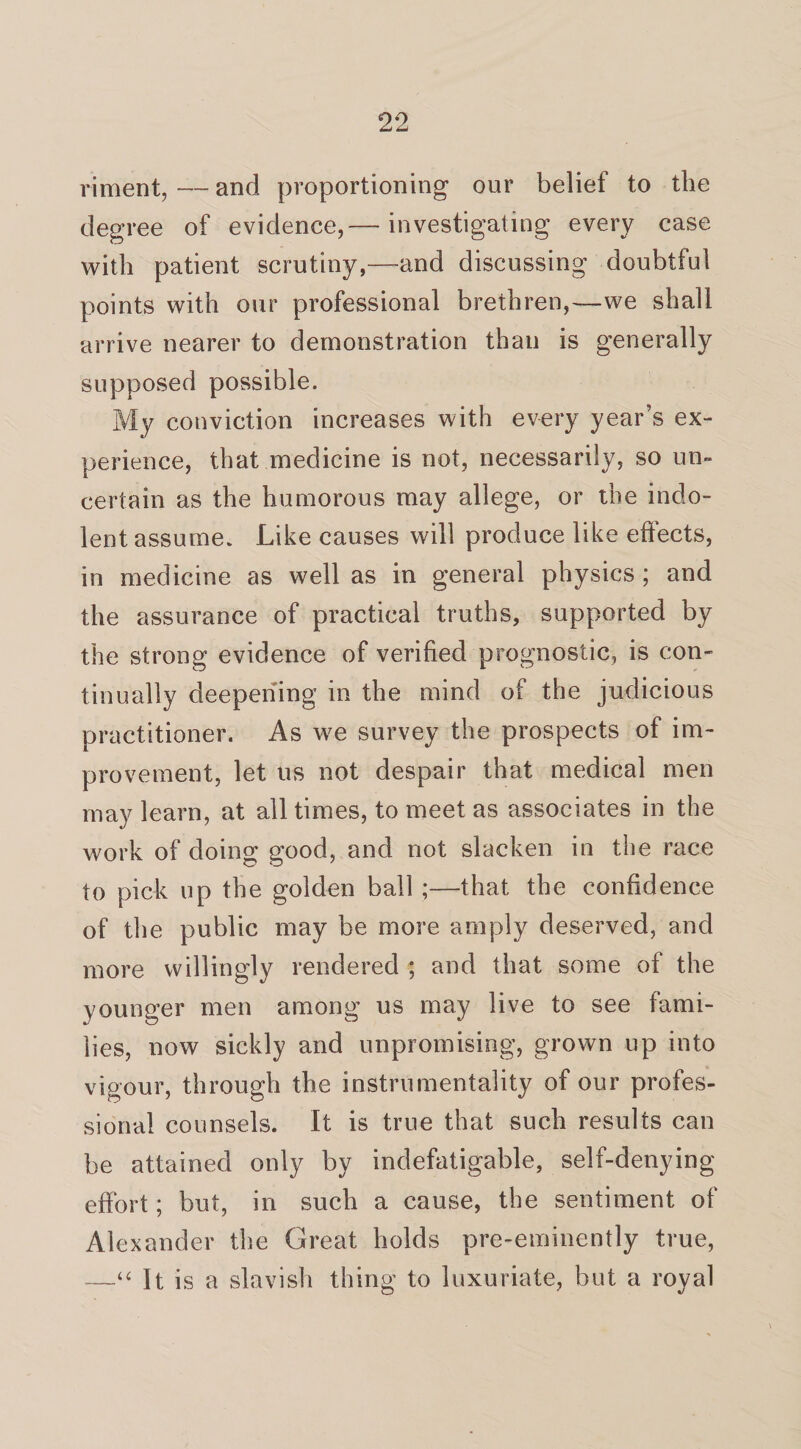 riment, — and proportioning our belief to the degree of evidence,— investigating every case with patient scrutiny,—and discussing doubtful points with our professional brethren,—we shall arrive nearer to demonstration than is generally supposed possible. My conviction increases with every year’s ex¬ perience, that medicine is not, necessarily, so un¬ certain as the humorous may allege, or the indo¬ lent assume. Like causes will produce like effects, in medicine as well as in general physics ; and the assurance of practical truths, supported by the strong evidence of verified prognostic, is con¬ tinually deepening in the mind of the judicious practitioner. As we survey the prospects of im¬ provement, let us not despair that medical men may learn, at all times, to meet as associates in the work of doing good, and not slacken in the race to pick up the golden ball that the confidence of the public may be more amply deserved, and more willingly rendered ; and that some of the younger men among us may live to see fami¬ lies, now sickly and unpromising, grown up into vigour, through the instrumentality of our profes¬ sional counsels. It is true that such results can be attained only by indefatigable, self-denying effort; but, in such a cause, the sentiment of Alexander the Great holds pre-eminently true, —“ It is a slavish thing to luxuriate, but a royal