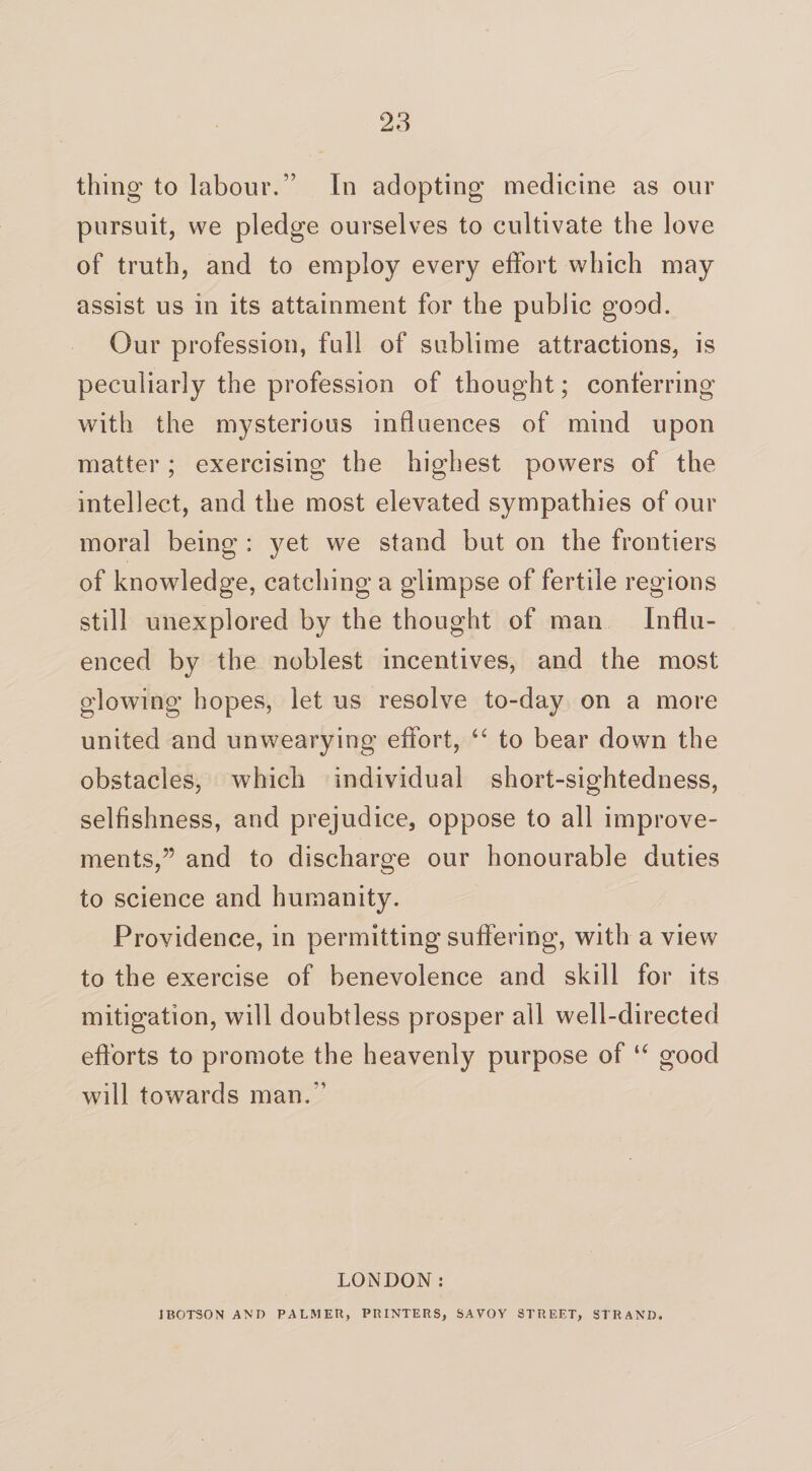 thing to labour.” In adopting medicine as our pursuit, we pledge ourselves to cultivate the love of truth, and to employ every effort which may assist us in its attainment for the public good. Our profession, full of sublime attractions, is peculiarly the profession of thought; conferring with the mysterious influences of mind upon matter; exercising the highest powers of the intellect, and the most elevated sympathies of our moral being : yet we stand but on the frontiers of knowledge, catching a glimpse of fertile regions still unexplored by the thought of man Influ¬ enced by the noblest incentives, and the most glowing hopes, let us resolve to-day on a more united and unwearying effort, “ to bear down the obstacles, which individual short-sightedness, selfishness, and prejudice, oppose to all improve¬ ments,” and to discharge our honourable duties to science and humanity. Providence, in permitting suffering, with a view to the exercise of benevolence and skill for its mitigation, will doubtless prosper all well-directed efforts to promote the heavenly purpose of “ good will towards man.” LONDON: JBOTSON AND PALMER, PRINTERS, SAVOY STREET, STRAND.