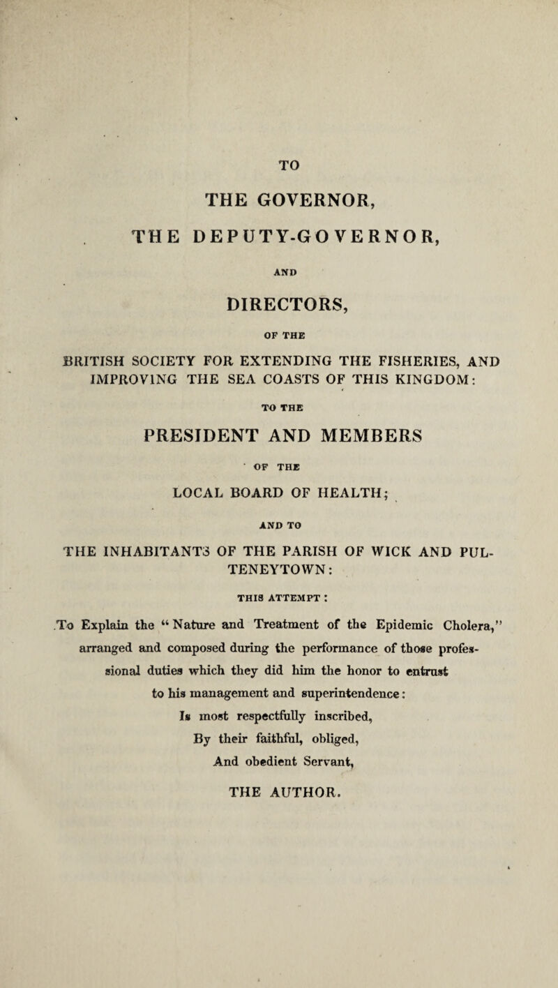 TO THE GOVERNOR, THE DEPUTY-GO VERNOR, AND DIRECTORS, OF THE BRITISH SOCIETY FOR EXTENDING THE FISHERIES, AND IMPROVING THE SEA COASTS OF THIS KINGDOM: TO THE PRESIDENT AND MEMBERS • OP THE LOCAL BOARD OF HEALTH; AND TO THE INHABITANTS OF THE PARISH OF WICK AND PUL- TENEYTOWN: THIS ATTEMPT I To Explain the “ Nature and Treatment of the Epidemic Cholera,” arranged and composed during the performance of those profes¬ sional duties which they did him the honor to entmst to his management and superintendence: Is most respectfully inscribed, By their faithful, obliged, And obedient Servant, THE AUTHOR.