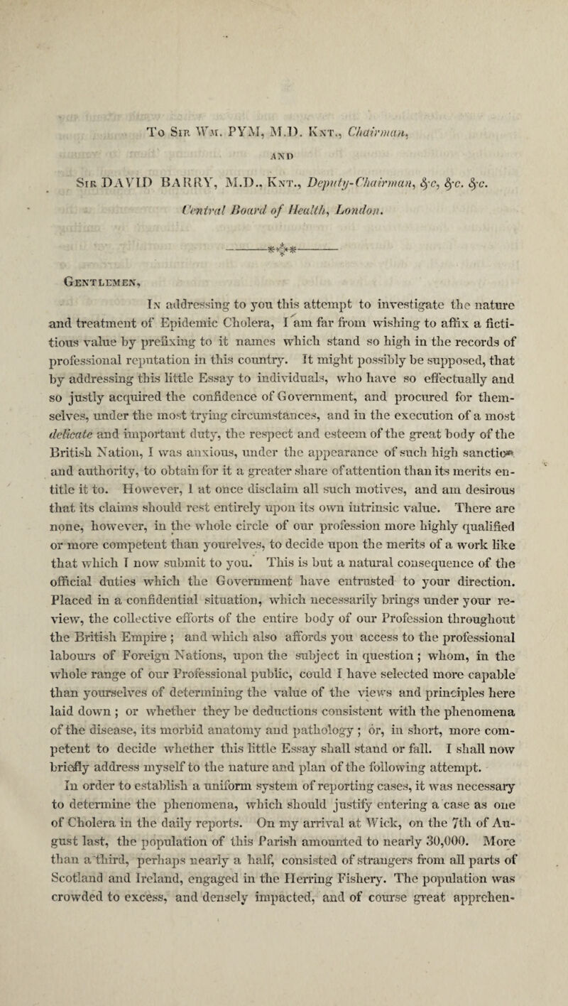 To Sir Wm. PYM, iNT.l). Kxt., Chairinaii^ AND Sir DAYTD BARRY, M.D., Knt., Beputn-Chairman^ <^'c, fyc. ^-c. Vi'ntval Board of Healthy London. -- Gentlemen, In addressing to you this attempt to investigate the nature and treatment of Epidemic Cholera, I am far from wishing to affix a ficti¬ tious value by prefixing to it names which stand so high in the records of professional reputation in this country. It might possibly be supposed, that by addressing this little Essay to individuals, who have so efiectually and so justly acquired the confidence of Government, and procured for them¬ selves, under the most trying circumstances, and in the execution of a most delicate and important duty, the respect and esteem of the great body of the British Nation, I was anxious, under the appearance of such high sanction and authority, to obtain for it a gi-cater share of attention than its merits en¬ title it to. However, 1 at once disclaim all such motives, and am desirous that its claims should rest entirely upon its own intrinsic value. There are none, however, in the whole circle of our profession more highly qualified or more competent than yourelves, to decide upon the merits of a work like that which T now submit to you. This is but a natural consequence of the official duties which the Government have entrusted to your direction. Placed in a confidential situation, which necessarily brings under your re¬ view, the collective efforts of the entire body of our Profession throughout the British Empire ; and which also affords you access to the professional laboui's of Foreign Nations, upon the subject in question; whom, in the whole range of our Professional public, could I have selected more capable than yourselves of determining the value of the views and principles here laid down ; or whether they be deductions consistent with the phenomena of the disease, its morbid anatomy and pathology ; or, in short, more com¬ petent to decide whether this little Essay shall stand or fall. I shall now briefly address myself to the nature and plan of the following attempt. In order to establish a uniform system of reporting cases, it wms necessary to determine the phenomena, which should justify entering a case as one of Cholera in the daily reports. On my arrival at Wick, on the 7th of Au¬ gust last, the population of this Parish amounted to nearly 30,000. More than a'third, perhaps nearly a half, consisted of strangers from all parts of Scotland and Ireland, engaged in the Herring Fishery. The population was crowded to excess, and densely impacted, and of course great apprehen-