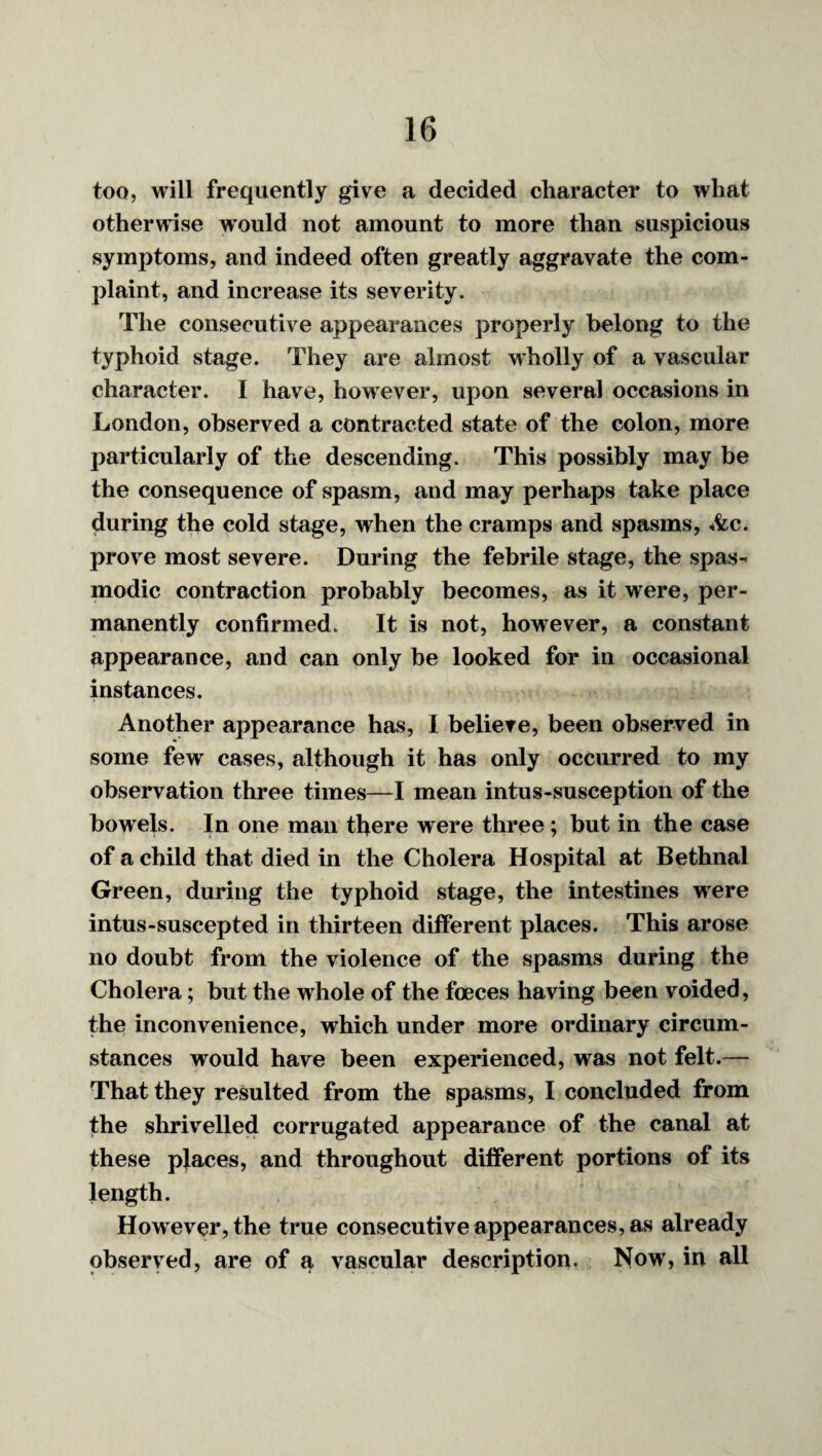 too, will frequently give a decided character to what otherwise would not amount to more than suspicious symptoms, and indeed often greatly aggravate the com¬ plaint, and increase its severity. The consecutive appearances properly belong to the typhoid stage. They are almost wholly of a vascular character. I have, however, upon several occasions in London, observed a contracted state of the colon, more particularly of the descending. This possibly may be the consequence of spasm, and may perhaps take place during the cold stage, when the cramps and spasms, *^c. prove most severe. During the febrile stage, the spas^ modic contraction probably becomes, as it were, per¬ manently confirmed. It is not, however, a constant appearance, and can only be looked for in occasional instances. Another appearance has, I believe, been observed in some few cases, although it has only occurred to my observation three times—-I mean intus-susception of the bowels. In one man there were three ; but in the case of a child that died in the Cholera Hospital at Bethnal Green, during the typhoid stage, the intestines were intus-suscepted in thirteen different places. This arose no doubt from the violence of the spasms during the Cholera; but the whole of the foeces having been voided, the inconvenience, which under more ordinary circum¬ stances would have been experienced, was not felt.— That they resulted from the spasms, I concluded from the slirivelled corrugated appearance of the canal at these places, and throughout different portions of its length. How ever, the true consecutive appearances, as already observed, are of a vascular description. Now, in all