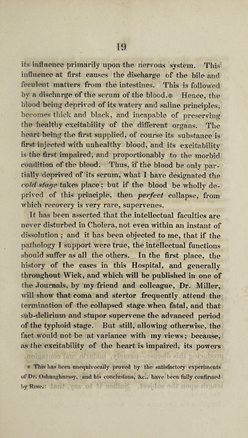 its miliience primarily upon the nerv^oiis system, lliis influence at first causes the discharge of the bile and feculent matters from the intestines. This is followed by a discharge of the serum of the biood.# Hence, the blood being deprived of its watery and saline principles, becomes thick and black, and incapable of preserving the healthy excitability of the different organs. The heart being the first supplied, of course its substance is first injected with unhealthy blood, and its excitability is the first impaired, and proportionably to the morbid condition of the blood. Thus, if the blood be only par¬ tially deprived of its serum, what I have designated the cold stage takes place; but if the blood be wholly de¬ prived of this principle, then perfect collapse, from which recovery is very rare, supervenes. It has been asserted that the intellectual faculties are never disturbed in Cholera, not even within an instant of dissolution ; and it has been objected to me, that if the pathology I support were true, the intellectual functions should suffer as all the others. In the first place, the history of the cases in this Hospital, and generally throughout Wick, and which will be published in one of the Journals, by my friend and colleague. Dr. Miller, will show that coma and stertor frequently attend the termination of the collapsed stage when fatal, and that sub-delirium and stupor supervene the advanced period of the typhoid stage. But still, allowing otherwise, the fact would not be at variance with my views; because, as the excitability of the heart is impaired, its powers * This has been unequivocally proved by the satisfactory experiments of Dr. Oshaughnessy, and his conclusions, &c., have been fully confirmed by Rose.