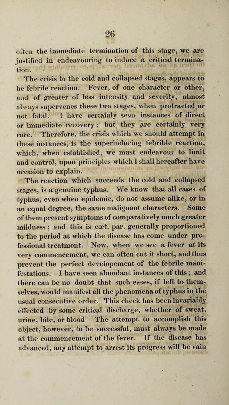 20 often the immediate termination of this stage, we are justified in endeavouring to induce a critical termina¬ tion. The crisis to the cold and collapsed stages, appears to be febrile reaction. Fever, of one character or other, and of greater of less intensity and severity, almost always supervenes these two stages, when protracted or not fatal. I have certainly sesn instances of direct or immediate recovery ; but they ^^re certainly very rare. Therefore, the crisis which we should attempt in these instances, is the superinducing febrible reaction, which, when established, we must endeavour to limit and control, upon principles which I shall hereafter have occasion to explain. The reaction which succeeds the cold and collapsed stages, is a genuine typhus. We know that all cases of typhus, even when epidemic, do not assume alike, or in an equal degree, the same malignant characters. Some of them present symptoms of comparatively much greater mildness ; and this is coet. par. generally proportioned to the period at which the disease has come under pro¬ fessional treatment. Now, when we see a fever at its very commencement, we can often cut it short, and thus prevent the perfect developement of the febrile mani¬ festations. 1 have seen abundant instances of this; and there can be no doubt that such eases, if left to them¬ selves, would manifest all the phenomena of typhus in the usual consecutive order. This check has been invariably effected by some critical discharge, whether of sweat, urine, bile, or blood The attempt to accomplish this object, however, to be successful, must always be made at the commencement of the fever. If the disease has advanced, any attempt to arrest its progress wdll be vain