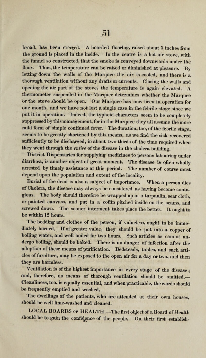 broad, has been erected. A boarded flooring, raised about 3 inches from the ground is placed in the inside. In the centre is a hot air stove, with the funnel so constructed, that the smoke is conveyed downwards under the floor. Thus, the temperature can be raised or diminished at pleasure. By letting down the walls of the Marquee the air is cooled, and there is a thorough ventilation without any drafts or currents. Closing the walls and opening the air part of the stove, the temperature is again elevated. A thermometer suspended in the Marquee determines whether the Marquee or the stove should be open. Our Marquee has now been in operation for one month, and we have not lost a single case in the febrile stage since we put it in operation. Indeed, the typhoid characters seem to be completely suppressed by this management, for in the Marquee they all assume tlie more mild form of simple continued fever. The duration, too, of the febrile stage, seems to be greatly shortened by this means, as we find the sick recovered sufficiently to be discharged, in about two thirds of the time required when they went through the entire of the disease in the cholera building. District Dispensaries for supplying medicines to persons labouring under diarrhcea, is another object of great moment. The disease is often wholly arrested by timely assistance at this period. The number of course must depend upon the population and extent of the locality. Burial of the dead is also a subject of importance. When a person dies of Cholera, the disease may always be considered as having become conta¬ gious. The body should therefore be wrapped up in a tarpaulin, sear cloth, or painted canvass, and put in a coffin pitched inside on the seams, and screwed down. The sooner interment takes place the better. It ought to be within 12 hours. The bedding and clothes of the person, if valueless, ought to be imme¬ diately burned. If of greater value, they should be put into a copper of boiling water, and well boiled for two hours. Such articles as cannot un¬ dergo boiling, should be baked. There is no danger of infection after the adoption of these means of purification. Bedsteads, tables, and such arti¬ cles of fiimlture, may be exposed to the open air for a day or two, and then they are harmless. Ventilation is of the highest importance in every stage of the disease; and, therefore, no means of thorough ventilation should be omitted.— Cleanliness, too, is equally essential, and when practicable, the wards should be frequently emptied and washed. The dwellings of the patients, who are attended at their own houses, should be well lime-washed and cleaned. LOCAL BOARDS or HEALTH.—The first object of a Board of Health should be to gain the coufid[j;nce of the people. On their first establish-