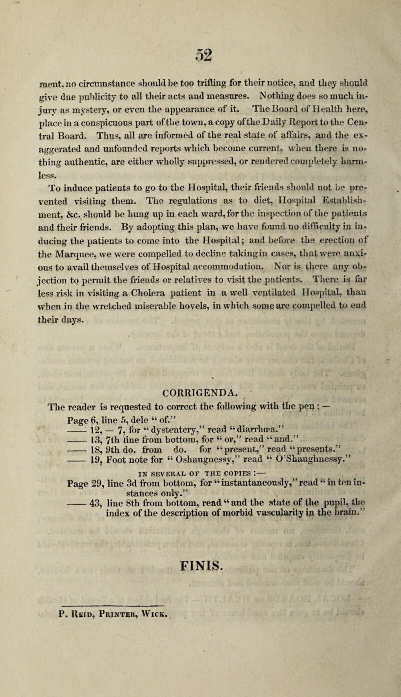 ment, no circmnstance should Jje too trifling for their notice, and they should give due publicity to all their acts and measures. Nothing does so much in¬ jury as mystery, or even the appearance of it. The Board of Health here, place in a conspicuous part of the town, a copy of the Daily Report to the Cen¬ tral Board. Thus, all are informed of the real state of affairs, and the ex¬ aggerated and unfounded reports which become current, when there is no¬ thing authentic, are either wholly suppressed, or rendered completely harm¬ less. To induce patients to go to the Hospital, their fiiends should not ]>e pre¬ vented visiting them. The regulations as to diet. Hospital Establish¬ ment, &c. should be hung up in each ward, for the inspection of the patients and their friends. By adopting this plan, we have found no difficulty in in¬ ducing the patients to come into the Hospital; and before the erection of the Marquee, we were compelled to decline taking in cases, that were anxi¬ ous to avail themselves of Hospital accommodation. Nor is there any ob¬ jection to permit the friends or relatives to visit the patients. There is far less risk in visiting a Cholera patient in a well ventilated Hospital, than when in the wretched miserable hovels, in which some are compelled to end their days. CORRIGENDA. The reader is requested to correct the following with the pen : — Page 6, line .5, dele “ of.” -12, — 7, for “ dystentery,” read “diarrhopa.” -13, 7th line from bottom, for “ or,” read “and.” -18, 9th do. from do. for “present,” read “presents.” -19, Foot note for “ Oshaugnessy,” read “ O’Shauglmessy.” IN SEVERAL OF THE COPIES :- Page 29, line 3d from bottom, for “instantaneously,” read “in ten in¬ stances only.” -43, line 8th from bottom, read “ and the state of the pupil, the index of the description of morbid vascularity in the brain.” FINIS. P. Reid, Printer, Wick.