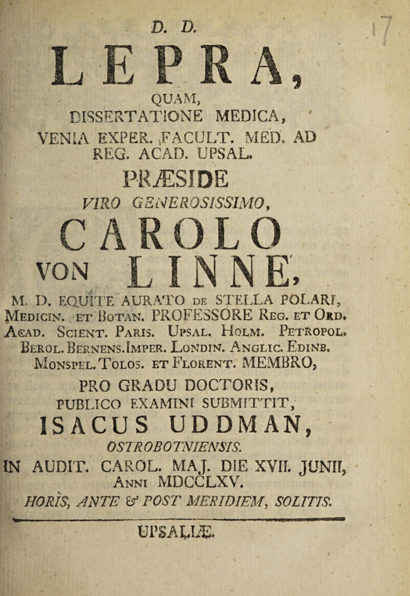 QUAM, DISSERTATIONE MEDICA, VENIA EXPER. VFACULT. MED, AD REG. ACAD. UPSAL. PRAESIDE VIRO GENEROSISSIMO, VON M. D. EQUITE AURATO de STEIXA POLARI, Medicin. et Botan. PROFESSORE Reg. et Oki>. Asad. Scient. Paris. Upsal, Holm. Petropoe, Berol. Bernens.Imper. Londin. Anglic. Edinb. Monspel.Tolos. et Florent. MEMBRO, PRO GRADU DOCTORIS, PUBLICO EXAMINI SUBMITTIT, ISACUS UDDMAN, ■ ' OSTROBOTNIENSIS. IN AUDIT. CAROL. MAJ. DIE XVII. JUNII, Anni MDCCLXV. HORIS, ANTE (f POST MERIDIEM, SOLITIS. UPSAUiE.