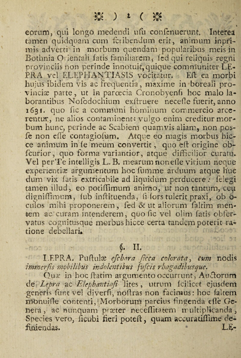 ) t ( 5K / | ' 4 eorum, qui longo medendi ufu confcnuerunt. Interea tamen quidquam cum fcribcndtim erit, animum in pri¬ ni is adverti' in morbum quendam popularibus meis in Bothnia Orientali fatis familiarem * fed qui reliquis regni provinciis non perinde innotuit,quique comniuniter LE¬ PRA vel ELEPHANTIASIS vocitatur. Eft ea morbi hujus ibidem vis ac frequentia, maxime in boreali pro¬ vincia parte, ut in paroecia Cronobyenfi hoc malo la¬ borantibus Nofodochium exftruere necefe fuerit, anno 1631. quo fic a communi hominum commercio arce¬ rentur, ne alios contaminent: vulgo enim creditur mor¬ bum hunc, perinde ac Scabiem quamvis aliam, non pos- fe non efie contagiofum. Atque eo magis morbus bic- ce animum in (e meum convertit, quo eft origine ob- fcurior, quo forma variancior, atque difficilior curatu. Vel perTe intelligis L. B. mearum nonefle virium neque experientia; argumentum hoc fnmme arduum atque huc dum vix fatis cxtricabile ad liquidum perducere: felegi tamen illud,, eo potiffimum animo, ut non tantum, ceu digniffiroum, fub inftituenda, fi fors tulerit praxi, ob o- culos mihi proponerem, fed & ut aliorum faltim men¬ tem ae'curam intenderem, quo fic vel olim fatis obfer- vatus cognitusque morbus hicee certa tandem poterit ra¬ tione debellari* €. II. LF.PB.A, Puftulse efchnra jicca colorata, cum nodis imtnerfis mobilibus iri dolentibus fufeis rhagadibus que. Qua. in hoc ftatim argumento occurrunt, Au£torum de Lepra ac Elephavtiafi lites, utrum fcilicet ejusdem generis funt vel diverfi, noffras non facimus: hoc faltem mbnuifie contentidiMorborum parcius findenda efle Ge¬ nera , ac nunquam p*tcter neceffitatem multiplicanda, Species vero, ficubi fieri potefl, quam accuratiffime de¬ finiendas. - L5-