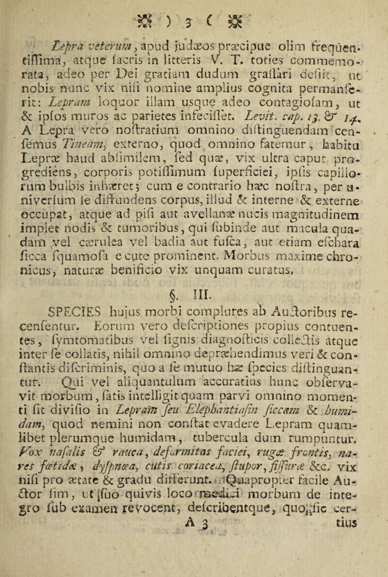 \ * 0 Lepra veterum y apud judeeos prrecipue olim frequeti- tiflima, atque facris ih litteris V. T. toties commemo¬ rata, adeo per Dei gratiam dudum graflari defiit, ut nobis nunc vix nifi nomine amplius cognita permanfe- rit: Lepram loquor illam usque adeo eontagiofam, ut & i pios muros ac parietes infeciflet. Levit, cap. /j, fir A Lepra vero noflratium omnino dillinguendam cen- femus Tineam, externo, quod omnino fatemur, habitu Leprx haud ablimilem, fed qux, vix ultra caput pro¬ grediens, corporis potiflimum fuperficiei, iplis capillo¬ rum bulbis inhaeret; cum e contrario ha?c noftra, per a- niverium ie diffundens corpus, illud & interne & externe occupat, atque ad pifi aut avellanae nucis magnitudinem implet nodis & tumoribus, qui fubinde aut macula qua¬ dam .vel caerulea vel badia aut fufea, aut etiam efebara ficca fquamofa e cute prominent. Morbus maxime chro¬ nicus, naturae benificio vix unquam curatus, §. ni. SPECIES hujus morbi complures ab Auctoribus re- cenfentur. Eorum vero deferiptiones propius contuen¬ tes, fymtomatibus vel lignis diagnofticis collectis atque inter fe colktis, nihil omnino deprehendimus veri & con- ftantis diferiminis, quo a le mutuo hx fpecies diftinguan- tur. Qui vel aliquantulum accuratius hunc observa¬ vit morbum, fatis intclligitquam parvi omnino momen¬ ti fit divifio in Leprafn feu Elepbantionn Jiccam & bumi- dam, quod nemini non conffat evadere Lepram quam¬ libet plerumque humidam, tubercula dum rumpuntur. Eox na falis & ranca, deformitas faciei, ruges frontis, res foetidos t dyjpnaa, cutis coriacea, ftupor ffijVarce &c. vix nili pro retate & gradu differunt. 'Quapropter facile Au¬ ctor lim, ufjfao quivis loco medici morbum de inte¬ gro fub examen revocent, deferiaemque, quojjfic cer-