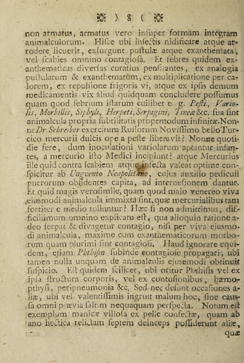 non armatus, armatus vero in fu per formam integram anirralculorum* Hifce ubi ihfeftis nidificare atque ar¬ rodere licuerit, exfurgunt puftula: atque exanthemata, vel fcabies omnino contagiofa. Et febres quidem ex¬ anthematicas diverfas curatius penfitantes, ex analogia pulfularum & exanthematum, ex multiplicatione per ca¬ lorem, ex repuliione frigoris vi, atque ex ipiis demum medicamentis vix aliud quidquam concludere poffumus quam quod febrium iftarum cuilibet e. g. Pefli, Vario- /is, Morbillis, SiphyJi, Herpeti>Serptgmi, linea &cc. fu a fint animalcula propria fubtilitatis propemoduminfinitaxNon- rxtDr Scbreiber exercitura Rufiorum Noviffimo belloTur- cico mercurii dulcis ope a pefle liberavit? Nonne quoti¬ die fere, dum inoculationi variolarum aptantur infan¬ tes, a mercurio ifto Medici incipiunt? atque Mercurius ille quid contra fcabicm atque* infecia valeat optime con- fpicitur ab Unguento Neapolitano, ciijus auxilio pediculi puerorum oblidentes capita, ad internefionem dantur-. Et quid magis verofiraile, quam quod malo venereo viva *eiusmodi -animalcula immixta fint,qua: mercurialibus tam fortiter e medio tolluntur? Harc fi non admittimus, dif¬ ficillimum omnino explicatu eft, qua alioquin ratione a- deo ferpat & di vagetur contagio, nifi per viva ejusmo¬ di animalcula, maxime cum exanthematicorum morbo¬ rum quam plurimi fint contagiofi. Haud ignorare equi¬ dem, etiam Pbthifm fubinde «pntagioie propagari; ubi tamen nulla unquam de animakiilis ejusemodi obtinuit fufpicio. Kft quidem fcilicet, ubi oritur Pl/thifis vel ex ipia ftruclura corporis, vel ex contufionibus, ha?mo- pthyfi, peripneumonia &c. Sed-nec defunt occafiones a- lice, ubi vel valenti ffim is ingruit malum hoc, fine caus¬ ia omni praevia faltim nequaquam perfpecla. Notum eft exerpplum'manicar villofa ex pelle confecta:, quam ab ano hecticu relidam feptem deinceps pofliderunt alia:. qua: