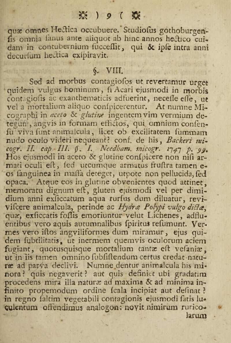 2use omnes Heffica occubuere. Studiofus gothoburgeit- s omnia (arras ante aliquot ab hinc annos heftico cui¬ dam in contubernium (ticceffit, qui & ip(e intra anni decurfiim hectica exipiravit. §. vnr. Sed ad morbus contagiofos uc revertamur urget quidem vulgus hominum , fi Acari ejusmodi in morbis contagiofis ac exanthematicis adfuerint, necedeefie, uc vel a mortalium aliquo confpicerentur. At numne Mi- cographi in aceto <k glutine ingentem vim vermium de¬ tegunt, angvis in formam effictos, qui omnium confen- fu viva fimt animalcula, licet ob excilitatem (umraam nudo oculo videri nequeant? conf. de his, Backeri mi* eogr. II. cap IIL 0. I. Needham. inicogr. iq^rj p. Hos ejusmodi in aceto & glutine con(picere non nifi ar¬ mati oculi eft> (ed utcumque armatus frufira tamen e- os'fanguinea in mafla deteget, utpote non pellucida, feci opaca. Atque eos in glutine obvenientes quod attinet, memoratu dignum eft, gluten ejusmodi vel per dimi¬ dium anni exdccatum aqua rurfus dum diluatur, revi- vifcere animalcula, perinde ac Hydrae Polypi vulgo di&a, quar, exficcatis foflis emoriuntur velut Lichenes, adflu- entibus vero aquis autumnalibus fpirituj refumunt. Ver¬ mes vero iftos angviliformes dum miramur, ejus qui¬ dem fubdlitatis, ut inermem quemvis oculorum aciem fugiant, quotusquisque mortalium tamae eft vefania?9 ut in iis tamen omnino fubfiftendum certus credat natu¬ ra? ad papva declivi. Numne .dentur animalcula his mi¬ nora? quis negaverit? aut quis definiet ubi gradatim procedens mira illa natura? ad maxima & ad minima in¬ finito propemodum ordine (cala incipiat aut cfefinat ? in regno (altim vegetabili contagionis ejusmodi fatis lu* sulentum offendimus analogon; noyit nimirum rurico¬ larum •