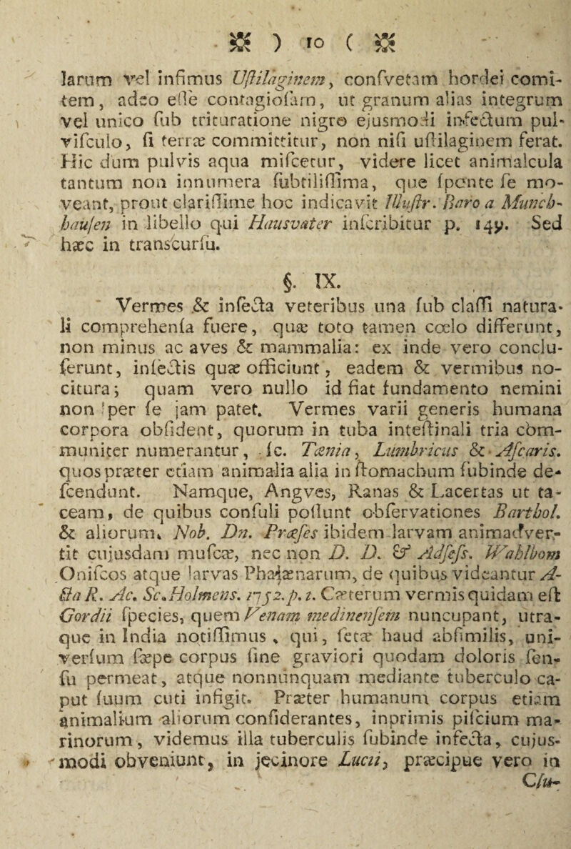 • & ) ro ( $ - larum vel infimus Vftilaginetn, confvetam h ori ei comi¬ tem, adeo e(le contagiofam, ut granum alias integrum vel unico fub trituratione nigro ejusmodi infedum pul- vifculo, fi ferree committitur, non nifi ufiilagioem ferat. Hic dum pulvis aqua mifcetur, videre licet animalcula tantum non innumera (ubtiliffima, que (ponte fe mo¬ veant, prout clariflime hoc indicavit JUuftr. Baro a Muncb- baii/en in libello qui Hausvater infcribitur p. iqy. Sed hvec in transturiu. §. IX. Vermes .& infefta veteribus una fub clafTi natura* li comprehenfa fuere, qua; toto tamen coelo differunt, non minus ac aves & mammalia: ex inde vero conclu- ferunt, infectis quae officiunt, eadem & vermibus no¬ citura; quam vero nullo id fiat fundamento nemini non !per (e jam patet. Vermes varii generis humana corpora obfident, quorum in tuba inteftinali tria com¬ muniter numerantur, (c. Tcenia, Lumbricus & Afcaris. quos praeter etiam animalia alia in flornacbum fubinde de* fcendunt. Namque, Angves, Ranas & Lacertas ut ta¬ ceam, de quibus confuli poliunt cbfervaticnes Bartbol. & aliorum* Nob. Dn. Prcefes ibidem larvam animacfver- tit cujusdam mufcrc, nec non D. D. cf Adfefi. Wahlbom Onifcos atque larvas Pha^amarum, de quibus videantur A- Ba R. Ac. ScoHolmens. iij2.p.i. Ceterum vermis quidam efk Gordii fpecies, quem Fenam medinenjem nuncupant, utra¬ que in India nqtifiimus * qui, fetae haud abfimilis, uni- veidum fepe corpus fine graviori quodam doloris (en- fu permeat, atque nonniinquam mediante tuberculo ca¬ put (uum cuti infigit. Praeter humanum corpus etiam animalium aliorum confiderantes, inprimis pilcium ma¬ rinorum , videmus illa tuberculis fubinde infecta* cujus- -modi obveniuntj in jecinore Lucii> praecipue vero in