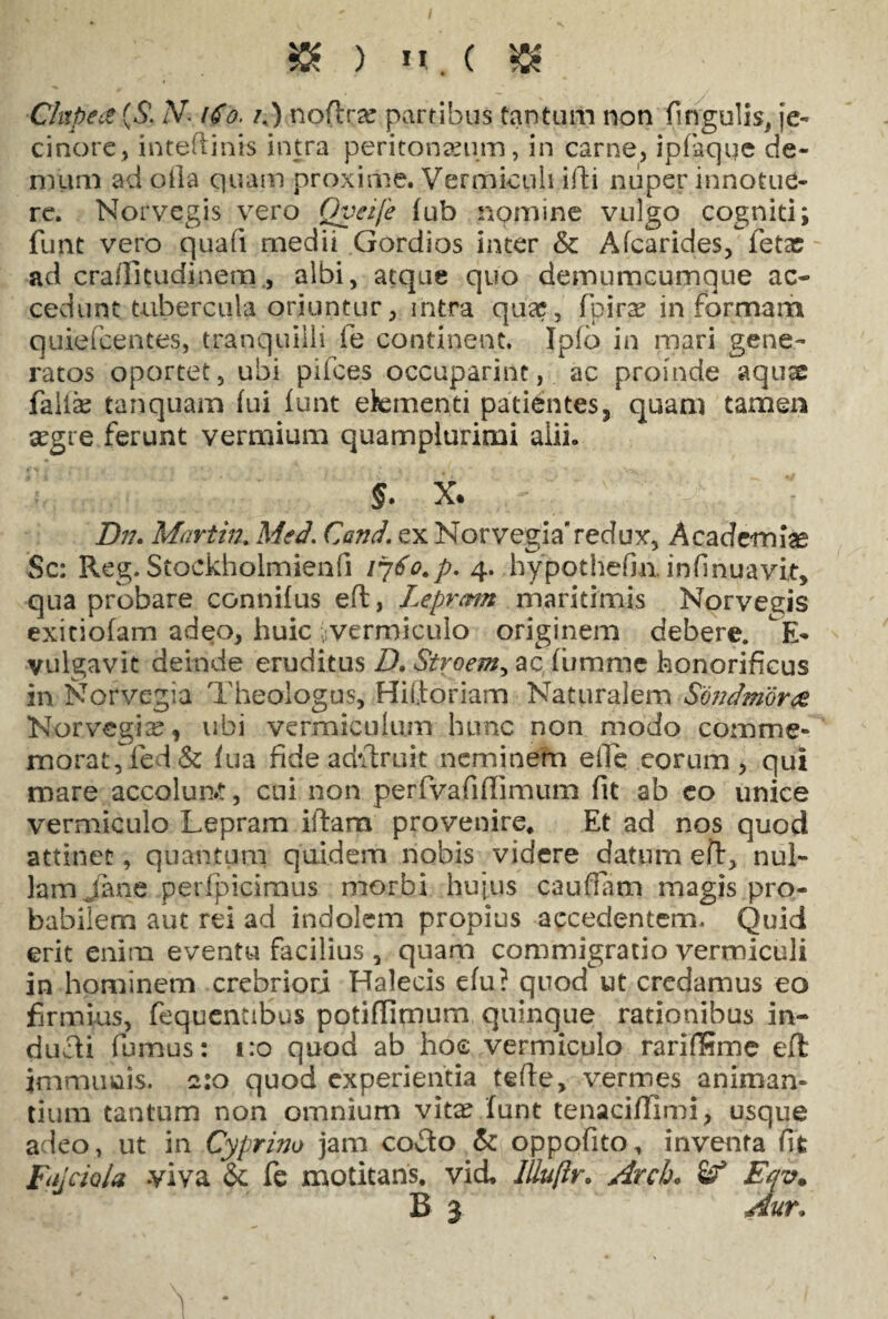 $K ) u. ( & Chtpect (5*. zV. O npflra? partibus tantum non fingulis, je- cinore, inteftints intra peritoneum, in carne, ipfaqqe de¬ mum ad olla quam proxime. Vermiculi illi nuper innotue¬ re. Norvegis vero Qyeije fub nomine vulgo cogniti; funt vero quafi medii Gordios inter & Afcarides, letac ad crailitudinem., albi, atque quo demumcumque ac¬ cedunt tubercula oriuntur, intra qua? , fpira? in formam quiefeentes, tranquilli fe continent. Ipfo in mari gene¬ ratos oportet, ubi pifces occuparint, ac proinde aqus falis tanquam fui funt efementi patientes, quam tamen aegre ferunt vermium quamplurimi alii. §. x* D17. Martin. Med. Conci, ex Norvegia'redux, Academiae Sc: Reg. Stockholmienfi 1760.p. 4. hypothefm. infinuavit, qua probare connifus eft, Leprcmt maritimis Norvevis exiciofam adeo, huic .vermiculo originem debere. E- vulgavit deinde eruditus D. Stroem, ac furame honorificus in Norvegia Theologus, Hifioriam Naturalem Sondmorce Norvegis, ubi vermiculum hunc non modo comme- morat, ied& fua fide adfixuit neminem eife eorum, qui mare accolun»t, cui non perfvafiflimum fit ab co unice vermiculo Lepram iflam provenire* Et ad nos quod attinet, quantum quidem nobis videre datum eft, nul¬ lam Jane perfpicimus morbi hujus caufiam magis pro¬ babilem aut rei ad indolem propius accedentem. Quid erit enim eventu facilius , quam commigratio vermiculi in hominem crebriori Halecis efu? quod ut credamus eo firmius, fequentibus potiflimum quinque rationibus in¬ ducti fumus: 1:0 quod ab hoc vermiculo rariffime eft immunis. 2:0 quod experientia tefte, vermes animan¬ tium tantum non omnium vita? funt tenaciflimi, usque adeo, ut in Cyprino jam coTo & oppofito, inventa fit Fajciola viva & fe motitans, vid. llluftr. Arche Eqv. B 3 Aur.