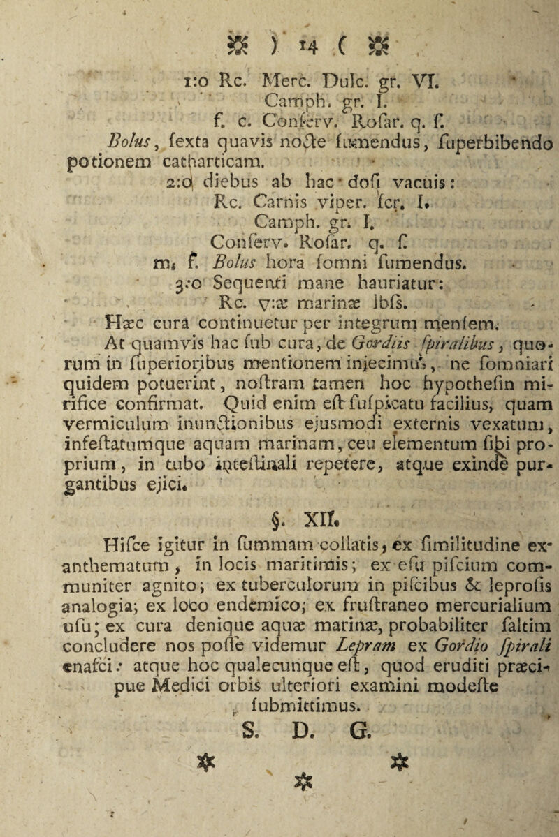 - $ ) T4 .( & . | 1:0 Rc. Mere. Dulc. gr. VI. v '' Carrjph. gr. I. f. e. Conferv. Rofar. q. f. Bolus, fexta quavis no£te fu^mendus, fuperbibendo potionem catharticam. 2:q diebus ab bac • dofi vacuis: Rc. Carnis viper. fer. I* Camph. gn I. Conferv. Rofar, q. fi m« £ Bolus hora fomni Tumendus. 3:0 Sequenti mane hauriatur: Rc. y:x marinse ibfs. Haec cura continuetur per integrum rnenfem; At q uamvis hac fub cura, de Gordiis fptrahbus, quo¬ rum in uiperiorjbus mentionem injeeimiA, ne fomniari quidem potuerint, noftram tamen hoc hypothefin mi¬ rifice confirmat. Quid enim eftr fufpkatu facilius, quam vermiculum inunctionibus ejusmodi externis vexatum, infeftatumque aquam marinam, ceu elementum fibi pro¬ prium, in tubo ipteilinali repetere, atque exinde pur¬ gantibus ejici* §. XII« Hifce Igitur in fummam coilatisj ex fimilitudine ex* anthematurn , in locis maritimis; ex efu pifeium com¬ muniter agnito; ex tuberculorum in pifeibus & leprofis analogia; ex loco endemico; ex fruftraneo mercurialium ufu;ex cura denique aqua? marina?, probabiliter faltim concludere nos pofie videmur Lepram ex Gordio fpirali cnafci.* atque hoc qualecunque efi:, quod eruditi praeci-* pue Medici orbis ulteriori examini modefte . fubmittimus. S, D. G.