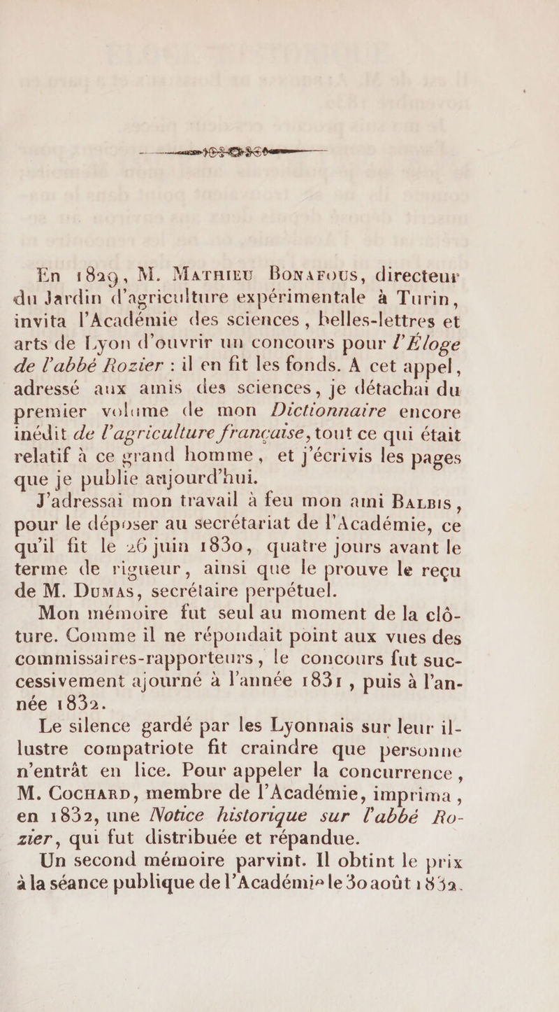 du Jardin d’agriciiiture expérimentale à Turin, invita l’Académie des sciences , belles-lettres et arts de l^yon d’ouvrir un concours pour VÉloge de Vabbé Rozier : il en fit les fonds. A cet appel, adressé aux amis des sciences, je détachai du premier volume de mon Dictionnaire encore inédit de V agriculture française ce qui était relatif à ce ^rand homme, et j’écrivis les pages que je publie aujourd’hui. J’adressai mon travail à feu mon ami Balbis , pour le déposer au secrétariat de l’Académie, ce qu’il fit le z6 juin i83o, quatre jours avant le terme de rigueur, ainsi que le prouve le reçu de M. Dumas, secrélaire perpétuel. Mon mémoire fut seul au moment de la clô¬ ture. Comme il ne répondait point aux vues des commissaires-rapporteurs, le concours fut suc¬ cessivement ajourné à Tannée i83i , puis à Tan¬ née i832. Le silence gardé par les Lyonnais sur leur il¬ lustre compatriote fit craindre que personne n’entrât en lice. Pour appeler la concurrence , M. CocHARD, membre de l’Académie, imprima, en 1832, une Notice historique sur Vabbé Ro¬ zier ^ qui fut distribuée et répandue. Un second mémoire parvint. Il obtint le prix âla séance publique de l’Académi^de3oaoiit iiS32,