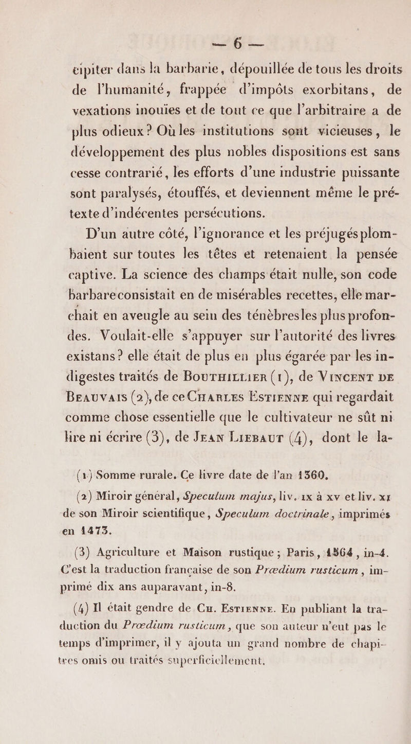 eipiter dans la barbarie, dépouillée de tous les droits de rhumanité, frappée d’impôts exorbitans, de vexations inouïes et de tout ce que l’arbitraire a de plus odieux ? Où les institutions sont vicieuses, le développement des plus nobles dispositions est sans cesse contrarié, les efforts d’une industrie puissante sont paralysés, étouffés, et deviennent même le pré¬ texte d’indécentes persécutions. D’un autre côté, l’ignorance et les préjugés plom¬ baient sur toutes les têtes et retenaient la pensée captive. La science des champs était nulle, son code barbare consistait en de misérables recettes, elîemar- ehait en aveugle au sein des ténèbres les plus profon¬ des. Voulait-elle s’appuyer sur l’autorité des livres existans? elle était de plus en plus égarée par les in¬ digestes traités de Bouthillier (i), de Vincent de Beauvais (2),de ccChables Estienne qui regardait comme chose essentielle que le cultivateur ne sût ni lire ni écrire (3), de Jean Liebaut (4), dont le la- (1) Somme rurale* Ce livre date de l’an 1360. (2) Miroir général, Spéculum rnajus, liv, ix à xv et liv. xj de son Miroir scientifique, Spéculum doctrinale, imprimés en 1473. (3) Agriculture et Maison rustique; Paris, 1864, in-4. C’est la traduction française de son Prœdium rusticum , im- primé dix ans auparavant, in-8. (4) Il était gendre de Ch. Estienne. Eu publiant la tra¬ duction du Prœdium rusticum, que son auteur n’eut pas le temps d’imprimer, il y ajouta un grand nombre de chapi¬ tres omis ou traités siipcrricicllement.