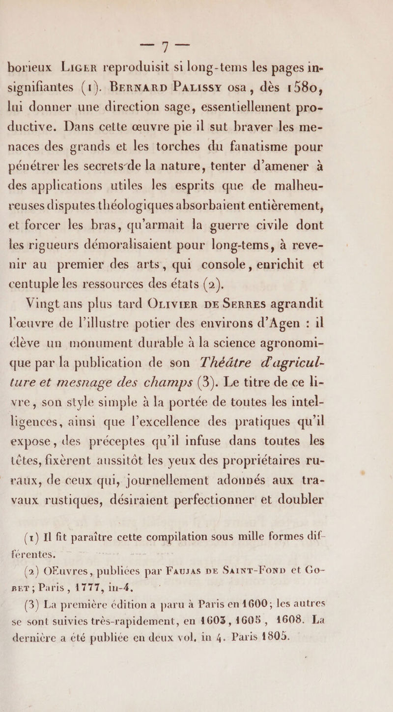 borieux Liger reproduisit si long-tenis les pages in¬ signifiantes (i). Bernard Palissy osa, dès i58o, lui donner une direction sage, essentiellement pro¬ ductive. Dans cette œuvre pie il sut braver les me¬ naces des grands et les torches du fanatisme pour pénétrer les secrets de la nature, tenter d’amener à des applications utiles les esprits que de malheu¬ reuses disputes tliéologiques absorbaient entièrement, et forcer les bras, qu’armait la guerre civile dont les rigueurs démoralisaient pour long-tems, à reve¬ nir au premier des arts, qui console, enrichit et centuple les ressources des étals (2). Vingt ans plus tard Olivier de Serres agrandit l’œuvre de l’illustre potier des environs d’Agen : il élève un monument durable à la science agronomi¬ que par la publication de son Théâtre (TagricuT tare et mesiiage des champs (3). Le titre de ce li¬ vre, son style simple a la portée de toutes les intel¬ ligences, ainsi que l’excellence des pratiques qu’il expose, des préceptes qu’il infuse dans toutes les tètes, fixèrent aussitôt les yeux des propriétaires ru¬ raux, de ceux qui, journellement adonnés aux tra¬ vaux rustiques, désiraient perfectionner et doubler (1) Il fit paraître cette compilation sous mille formes dif¬ férentes. (2) OEiivres, publiées par Faujas de Saint-Fond et Go- bet; Paris, 1777, iu-4. (3) La première édition a paru à Paris en 1600; les autres se sont suivies très-rapidement, en 1G03,1605 , 1608. La dernière a été publiée en deux vol, in 4. Paris 1805.