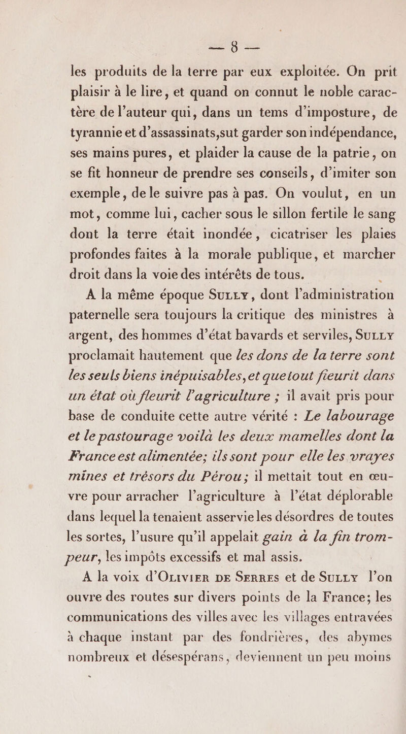 les produits de la terre par eux exploitée. On prit plaisir à le lire, et quand on connut le noble carac¬ tère de Fauteur qui, dans un tems d’imposture, de tyrannie et d’assassinats,sut garder son indépendance, ses mains pures, et plaider la cause de la patrie, on se fit honneur de prendre ses conseils, d’imiter son exemple, de le suivre pas à pas. On voulut, en un mot, comme lui, cacher sous le sillon fertile le sang dont la terre était inondée, cicatriser les plaies profondes faites à la morale publique, et marcher droit dans la voie des intérêts de tous. A la même époque Sully, dont l’administration paternelle sera toujours la critique des ministres à argent, des hommes d’état bavards et serviles, Sully proclamait hautement que les dons de la terre sont les seuls biens inépuisables ^et que tout fleurit dans un état où fleurit V agriculture ; il avait pris pour base de conduite cette autre vérité : Le labourage et lepastourage voilà les deux mamelles dont la France est alimentée; ils sont pour elle les vrayes mines et trésors du Pérou; il mettait tout en œu¬ vre pour arracher l’agriculture à l’état déplorable dans lequel la tenaient asservie les désordres de toutes les sortes, l’usure qu’il appelait gain à la fin trom¬ peur^ les impôts excessifs et mal assis. A la voix d’OLiviER de Serres et de Sully l’on ouvre des routes sur divers points de la France; les communications des villes avec les villages entravées à chaque instant par des fondrières, des abymes nombreux et désespérans, deviennent un peu moins