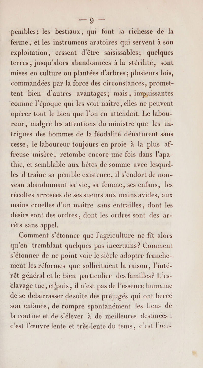 pénibles; les bestiaux, qui fout la ricliesse de la ferme, et les instrumens aratoires qui servent à son exploitation, cessent d’être saisissables; quelques terres, jusqu’alors abandonnées à la stérilité, sont mises en culture ou plantées d’arbres ; plusieurs lois, commandées par la force des circonstances, promet¬ tent bien d’autres avantages; mais, impuissantes comme l’époque qui les voit naître, elles ne peuvent opérer tout le bien que l’on en attendait. Le labou¬ reur, malgré les attentions du ministre que les in¬ trigues des hommes de la féodalité dénaturent sans cesse, le laboureur toujours en proie à la plus af¬ freuse misère, retombe encore une fois dans l’apa¬ thie, et semblable aux bêtes de somme avec lesquel¬ les il traîne sa pénible existence, il s’endort de nou¬ veau abandonnant sa vie, sa femme, ses enfans, les récoltes arrosées de ses sueurs aux mains avides, aux mains cruelles d’un maître sans entrailles, dont les désirs sont des ordres, dont les ordres sont des ar¬ rêts sans appel. Comment s’étonner que l’agriculture ne fît alors qu’en tremblant quelques pas incertains? Comment s’étonner de ne point voir le siècle adopter franche¬ ment les réformes que sollicitaient la raison, l’inté¬ rêt général et le bien particulier des familles? L’es¬ clavage tue, et!puis, il n’est pas de l’essence humaine de se débarrasser de suite des préjugés qui ont bercé son enfance, de rompre spontanément les liens de la routine et de s’élever à de meilleures destinées : c’est l’œuvre lente et très-lente du teins, c’est l’œu-