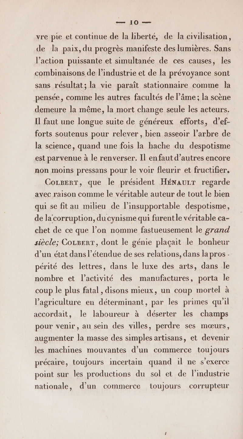 vre pie et continue de la liberté, de la civilisation, de la paix, du progrès manifeste des lumières. Sans Faction puissante et simultanée de ces causes, les combinaisons de Findustrie et de la prévoyance sont sans résultat; la vie paraît stationnaire comme la pensée, comme les autres facultés de Famé; la scène demeure la même, la mort change seule les acteurs. Il faut une longue suite de généreux efforts, d’ef¬ forts soutenus pour relever, bien asseoir Farbre de la science, quand une fois la hache du despotisme est parvenue à le renverser. Il en faut d’autres encore non moins pressans pour le voir fleurir et fructifier. Colbert , que le président Hénault regarde avec raison comme le véritable auteur de tout le bien qui se fit au milieu de l’insupportable despotisme, de la’corruption, du cynisme qui furent le véritable ca¬ chet de ce que Fon nomme fastueusement le grand siècle; Colbert, dont le génie plaçait le bonheur d’un état dansFétendue de ses relations, dans la pros - périté des lettres, dans le luxe des arts, dans le nombre et l’activité des manufactures, porta le coup le plus fatal, disons mieux, un coup mortel à l’agriculture en déterminant, par les primes qu’il accordait, le laboureur à déserter les champs pour venir, au sein des villes, perdre ses mœurs, augmenter la masse des simples artisans, et devenir les machines mouvantes d’un commerce toujours précaire, toujours incertain quand il ne s’exerce point sur les productions du sol et de Findustrie nationale, d’un commerce toujours corrupteur /