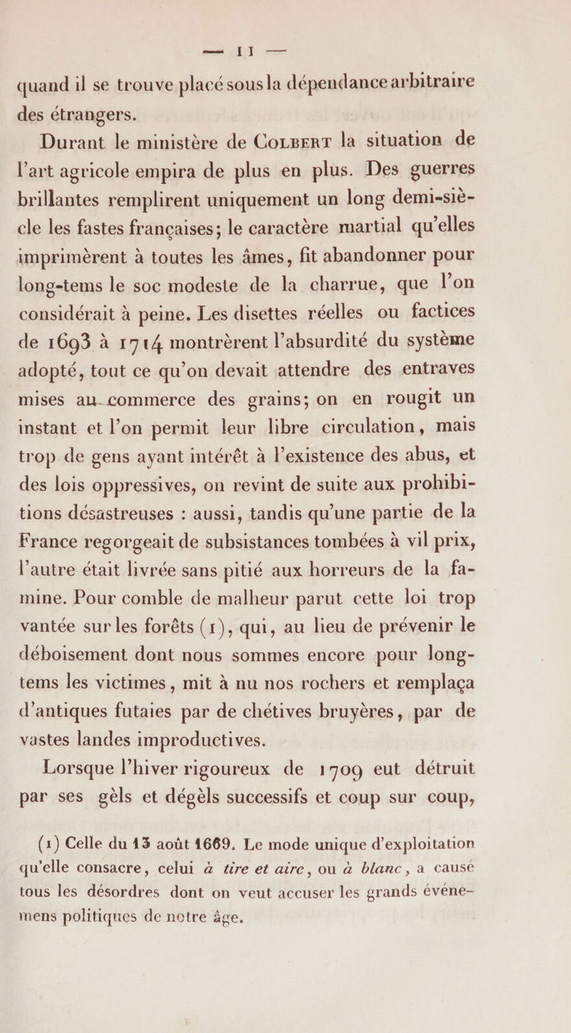 des étrangers. Durant le ministère de Colbert la situation de l’art agricole empira de plus en plus. Des guerres brillantes remplirent uniquement un long demi-sie- cle les fastes françaises ; le caractère martial qu’elles imprimèrent à toutes les âmes, fit abandonner pour long-tems le soc modeste de la charrue, que l’on considérait à peine. Les disettes réelles ou factices de 1693 à l'y !4. montrèrent l’absurdité du système adopté, tout ce qu’on devait attendre des entraves mises au commerce des grains; on en rougit un instant et l’on permit leur libre circulation, mais trop de gens ayant intérêt à l’existence des abus, et des lois oppressives, on revint de suite aux prohibi¬ tions désastreuses : aussi, tandis qu’une partie de la France regorgeait de subsistances tombées à vil prix, l’autre était livrée sans pitié aux horreurs de la fa¬ mine. Pour comble de malheur parut cette loi trop vantée sur les forêts (i), qui, au lieu de prévenir le déboisement dont nous sommes encore pour long- tems les victimes, mit à nu nos rochers et remplaça d’antiques futaies par de chétives bruyères, par de vastes landes improductives. Lorsque l’hiver rigoureux de 1 -709 eut détruit par ses gèls et dégèls successifs et coup sur coup, (i) Celle du 13 août 1669. Le mode unique d’exploitation qu’elle consacre, celui à tire et aire ^ ou à blanc y a causé tous les désordres dont on veut accuser les grands événe- mens politiques de notre âge.