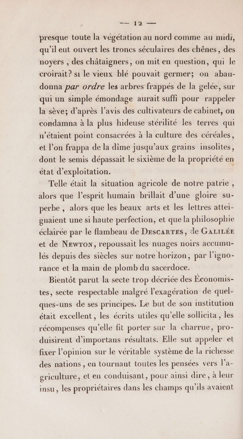 presque toute la végétation au nord comme au midi, qu’il eut ouvert les troncs séculaires des chênes, des noyers , des châtaigners, on mit en question, qui le croirait? si le vieux blé pouvait germer; on aban¬ donna par ordre les arbres frappés de la gelée, sur qui un simple émondage aurait suffi pour rappeler la sève; d’après l’avis des cultivateurs de cabinet, on condamna à la plus hideuse stérilité les terres qui n’étaient point consacrées à la culture des céréales, et l’on frappa de la dîme jusqu’aux grains insolites, dont le semis dépassait le sixième de la propriété en état d’exploitation. Telle était la situation agricole de notre patrie , alors que l’esprit humain brillait d’une gloire su¬ perbe , alors que les beaux arts et les lettres attei¬ gnaient une si haute perfection, et que la philosophie éclairée par le flambeau de Descartes, de Galilée et de Newton, repoussait les nuages noirs accumu¬ lés depuis des siècles sur notre horizon, par l’igno¬ rance et la main de plomb du sacerdoce. Bientôt parut la secte trop décriée des Economis¬ tes, secte respectable malgré l’exagération de quel¬ ques-uns de ses principes^ Le but de son institution était excellent, les écrits utiles qu’elle sollicita, les récompenses qu’elle fit porter sur la charrue, pro¬ duisirent d’importans résultats. Elle sut appeler et fixer l’opinion sur le véritable système de la richesse des nations, en tournant toutes les pensées vers l’a¬ griculture, et en conduisant, pour ainsi dire, à leur insu, les propriétaires dans les champs qu’ils avaient
