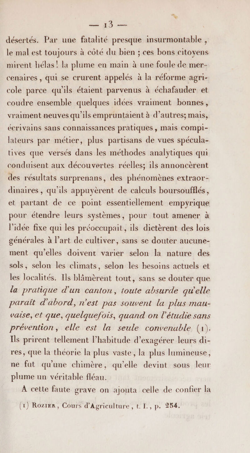 désertés. Par une fatalité presque insurmontable , le mal est toujours à coté du bien ; ces bons citoyens mirent bêlas! la plume en main à une foule de mer¬ cenaires , qui se crurent appelés à la réforme agri¬ cole parce qu’ils étaient parvenus à échafauder et coudre ensemble quelques idées vraiment bonnes, vraiment neuves qu’ils empruntaient à d’autres; mais, écrivains sans connaissances pratiques, mais compi¬ lateurs par métier, plus partisans de vues spécula¬ tives que versés dans les méthodes analytiques qui conduisent aux découvertes réelles; ils annoncèrent des résultats surprenans, des phénomènes extraor¬ dinaires, qu’ils appuyèrent de calculs boursoufflés, et partant de ce point essentiellement empyrique pour étendre leurs systèmes, pour tout amener à l’idée fixe qui les préoccupait, ils dictèrent des lois générales à l’art de cultiver, sans se douter aucune¬ ment qu’elles doivent varier selon la nature des sols, selon les climats, selon les besoins actuels et les localités. Ils blâmèrent tout, sans se douter que la pratique (Tun canton, toute absurde quelle parait d'abord^ nest pas souvent la plus mau¬ vaise^ et que^ quelquefois^ quand on Vétudie sans prévention y elle est la seule convenable (i). Ils prirent tellement l’habitude d’exagérer leurs di¬ res, que la théorie la plus vaste, la plus lumineuse, ne fut qu’une chimère, qu’elle devint sous leur plume un véritable fléau. A cette faute grave on ajouta celle de confier la ( i) Rozier, Cours d’AgriciilUire , t. I., p. 254.