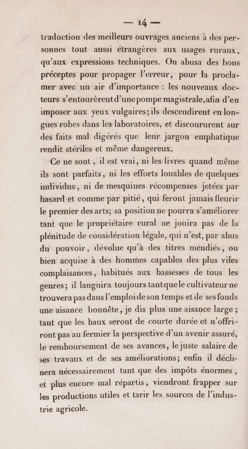 traduction des meilleurs ouvrages anciens à des per- sonnes tout aussi étrangères aux usages ruraux, qu’aux expressions techniques. On abusa des bons préceptes pour propager l’erreur, pour la procla¬ mer avec un air d’importance : les nouveaux doc¬ teurs s’entourèrentd’unepompe magistrale,afin d’en imposer aux yeux vulgaires; ils descendirent en lon¬ gues robes dans les laboratoires, et discoururent sur des faits mal digérés que leur jargon emphatique rendit stériles et même dangereux. Ce ne sont, il est vrai, ni les livres quand même ils sont parfaits, ni les efforts louables de quelques individus, ni de mesquines récompenses jetées par hasard et comme par pitié, qui feront jamais fleurir le premier des arts; sa position ne pourra s’améliorer tant que le propriétaire rural ne jouira pas de la plénitude de considération légale, qui n’est, par abus du pouvoir, dévolue qu’à des titres mendiés, ou bien acquise à des hommes capables des plus viles complaisances, habitués aux bassesses de tous les genres; il languira toujours tantque le cultivateur ne trouvera pas dans l’emploi de son temps et de ses fonds une aisance honnête, je dis plus une aisance large ; tant que les baux seront de courte durée et n’offri¬ ront pas au fermier la perspective d’un avenir assuré, le remboursement de ses avances, le juste salaire de ses travaux et de ses améliorations; enfin il décli¬ nera nécessairement tant que des impôts énormes , et plus encore mal répartis, viendront frapper sur les productions utiles et tarir les sources de l’indus¬ trie agricole.
