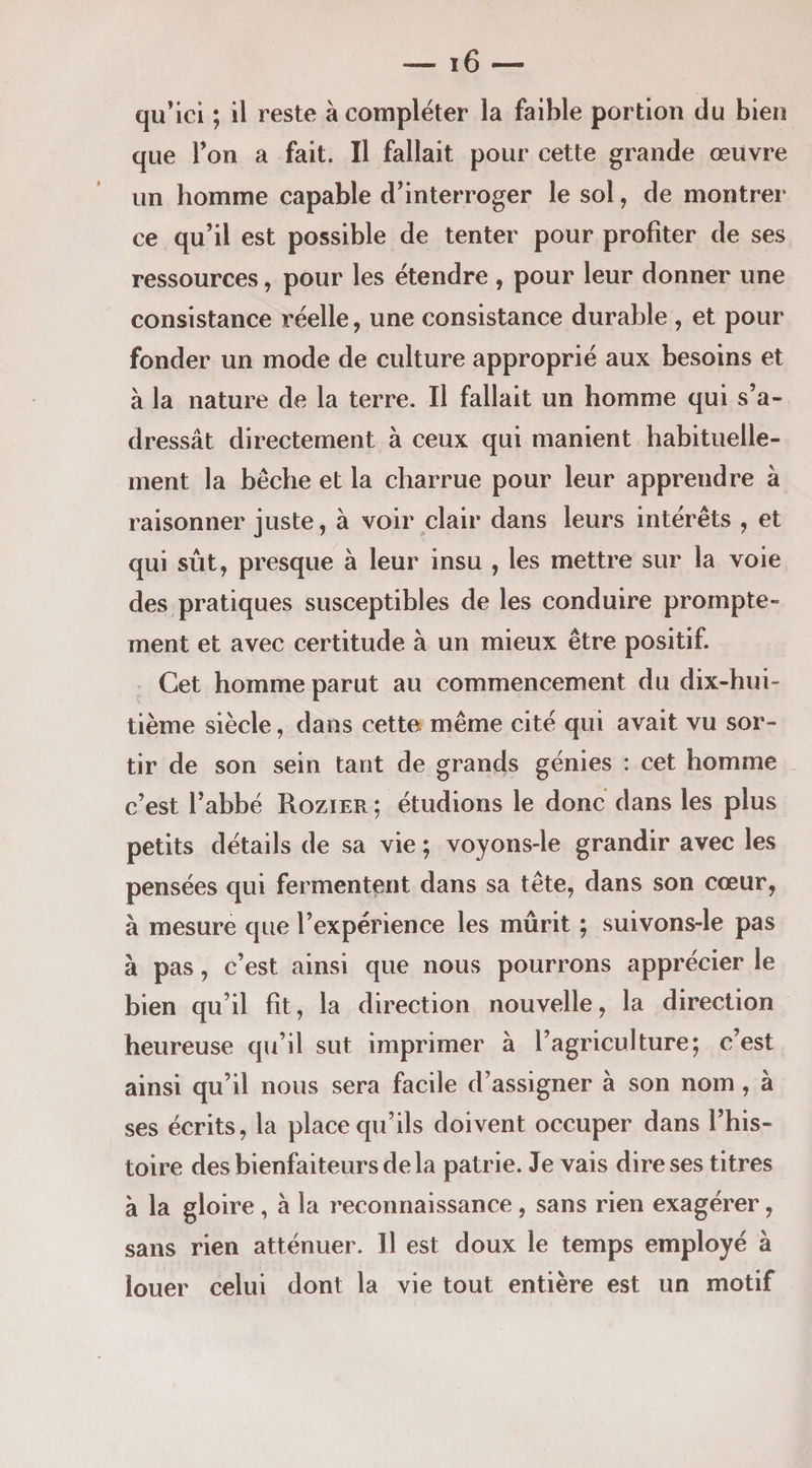qu’ici ; il reste à compléter la faible portion du bien que Fon a fait. Il fallait pour cette grande œuvre un homme capable d’interroger le sol, de montrer ce qu’il est possible de tenter pour profiter de ses ressources, pour les étendre , pour leur donner une consistance réelle, une consistance durable , et pour fonder un mode de culture approprié aux besoins et à la nature de la terre. Il fallait un homme qui s’a¬ dressât directement à ceux qui manient habituelle¬ ment la bêche et la charrue pour leur apprendre à raisonner juste, à voir clair dans leurs intérêts , et qui sût, presque à leur insu , les mettre sur la voie des pratiques susceptibles de les conduire prompte¬ ment et avec certitude à un mieux être positif. Cet homme parut au commencement du dix-hui¬ tième siècle, dans cette même cité qui avait vu sor¬ tir de son sein tant de grands génies : cet homme _ c’est l’abhé Rozier ; étudions le donc dans les plus petits détails de sa vie ; voyons-le grandir avec les pensées qui fermentent dans sa tête, dans son cœur, à mesure que l’expérience les mûrit ; suivons-le pas à pas, c’est ainsi que nous pourrons apprécier le bien qu’il fit, la direction nouvelle, la direction heureuse qu’il sut imprimer à l’agriculture; c’est ainsi qu’il nous sera facile d’assigner à son nom, à ses écrits, la place qu’ils doivent occuper dans l’his¬ toire des bienfaiteurs de la patrie. Je vais dire ses titres à la gloire, à la reconnaissance, sans rien exagérer, sans rien atténuer. Il est doux le temps employé à louer celui dont la vie tout entière est un motif
