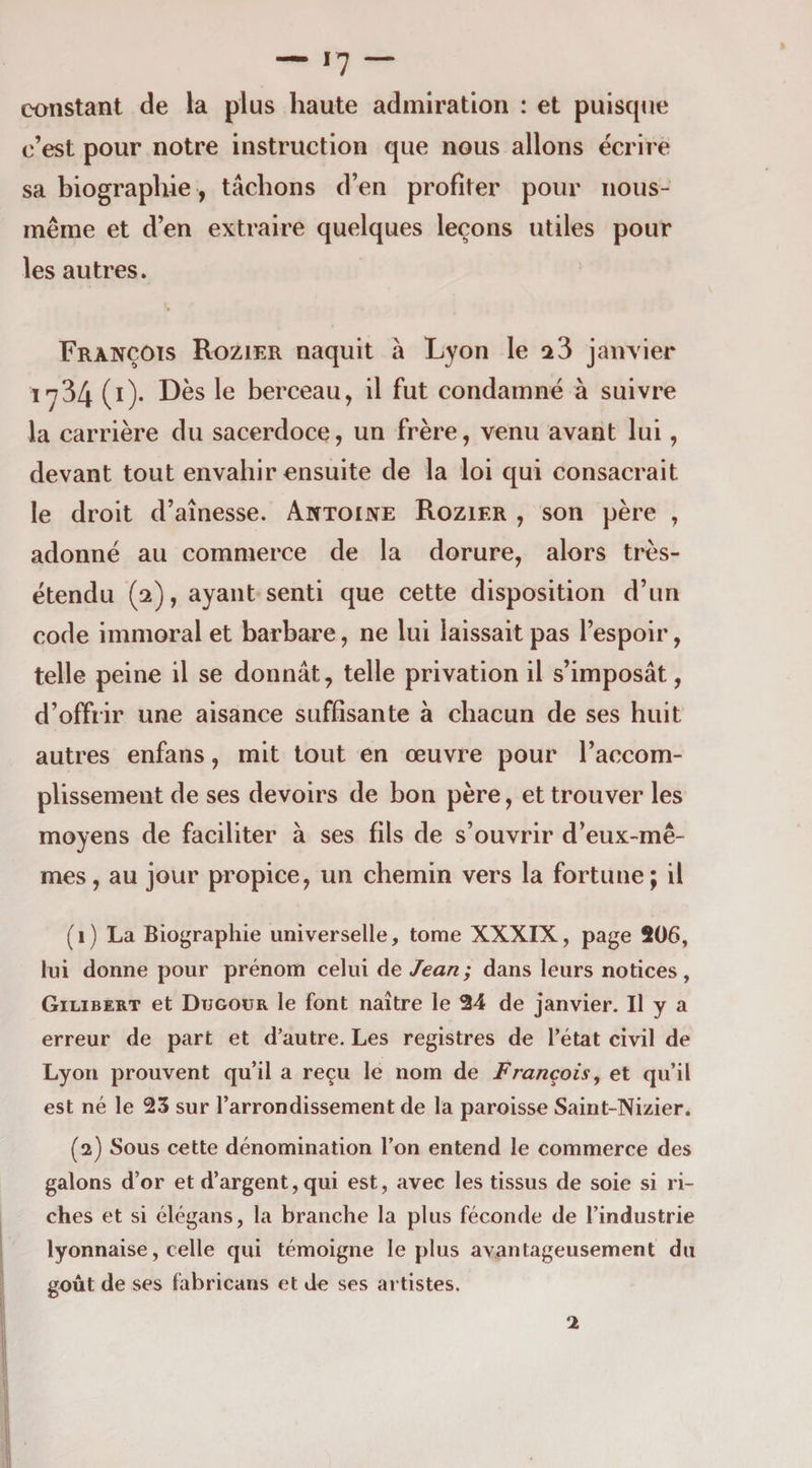— In¬ constant de la plus haute admiration : et puisque c’est pour notre instruction que nous allons écrire sa biographie , tâchons d’en profiter pour nous- même et d’en extraire quelques leçons utiles pour les autres. François Rozier naquit à Lyon le 23 janvier in34 (i)- Dès le berceau, il fut condamné à suivre la carrière du sacerdoce, un frère, venu avant lui, devant tout envahir ensuite de la loi qui consacrait le droit d’aînesse. Antoine Rozier , son père , adonné au commerce de la dorure, alors très- étendu (2), ayant senti que cette disposition d’un code immoral et barbare, ne lui laissait pas l’espoir, telle peine il se donnât, telle privation il s’imposât, d’offrir une aisance suffisante à chacun de ses huit autres enfans, mit tout en œuvre pour l’accom¬ plissement de ses devoirs de bon père, et trouver les moyens de faciliter à ses fils de s’ouvrir d’eux-mê¬ mes , au jour propice, un chemin vers la fortune; il (1) La Biographie universelle, tome XXXIX, page SÜ6, lui donne pour prénom celui de Jean; dans leurs notices, Gilibert et Dtjgour le font naître le 34 de janvier. Il y a erreur de part et d’autre. Les registres de l’état civil de Lyon prouvent qu’il a reçu le nom de François, et qu’il est né le 23 sur l’arrondissement de la paroisse Saint-Nizier. (2) Sous cette dénomination l’on entend le commerce des galons d’or et d’argent, qui est, avec les tissus de soie si ri¬ ches et si élégans, la branche la plus féconde de l’industrie lyonnaise, celle qui témoigne le plus avantageusement du goût de ses fabricans et de ses artistes. 2