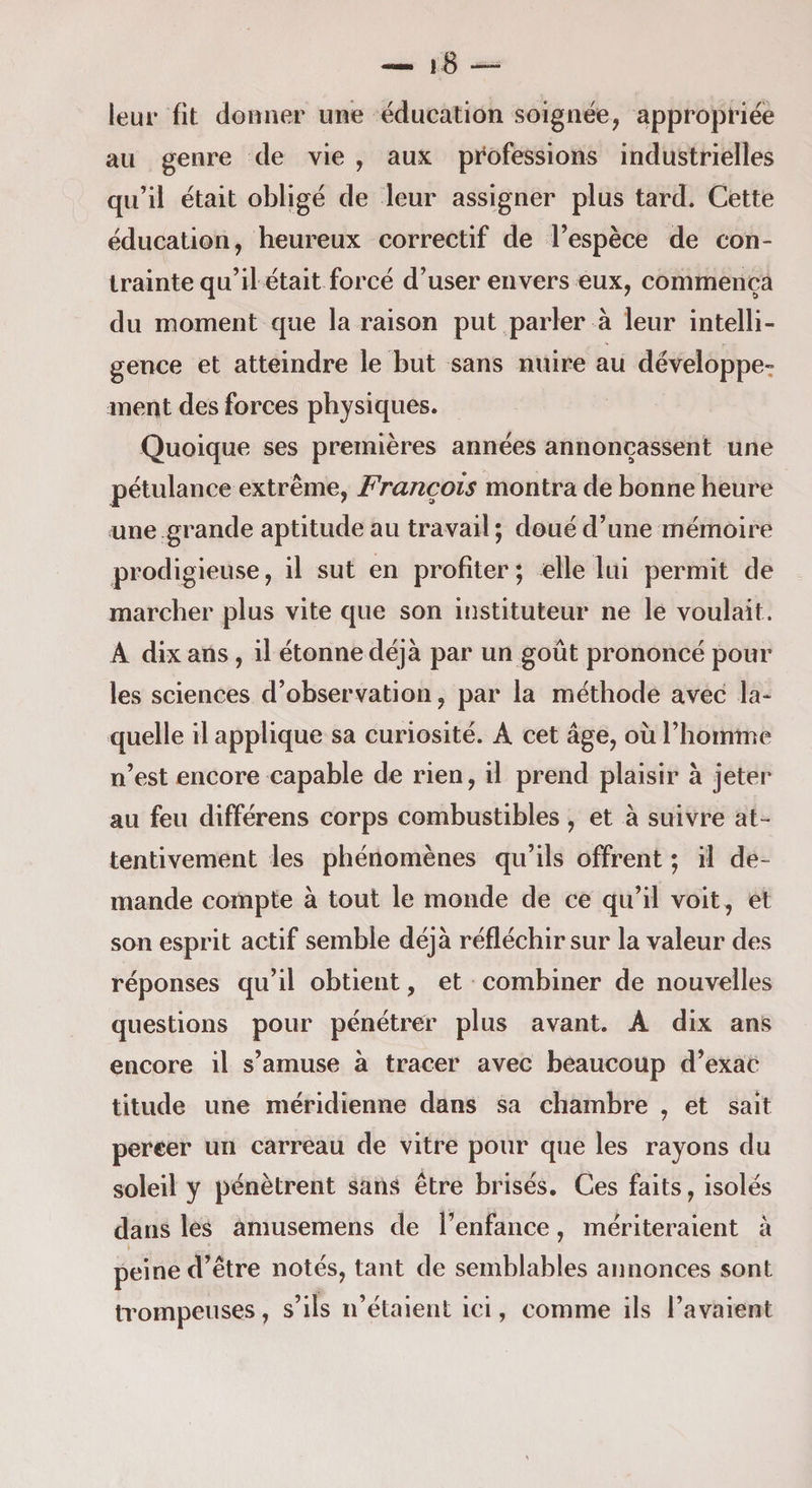 leur fit denner une éducation soignée, appropriée au genre de vie , aux professions industrielles qu’il était obligé de leur assigner plus tard. Cette éducation, heureux correctif de l’espèce de con¬ trainte qu’il était forcé d’user envers eux, commença du moment que la raison put parler à leur intelli¬ gence et atteindre le but sans nuire au développe^ ment des forces physiques. Quoique ses premières années annonçassent une pétulance extrême, François montra de bonne heure une grande aptitude au travail ; doué d’une mémoire prodigieuse, il sut en profiter ; elle lui permit de marcher plus vite que son instituteur ne le voulait. A dix ans, il étonne déjà par un goût prononcé pour les sciences d’observation, par la méthode avec la¬ quelle il applique sa curiosité. A cet âge, où l’homme n’est encore capable de rien, il prend plaisir à jeter au feu différens corps combustibles, et à suivre at¬ tentivement les phénomènes qu’ils offrent ; il de¬ mande compte à tout le monde de ce qu’il voit , et son esprit actif semble déjà réfléchir sur la valeur des réponses qu’il obtient, et combiner de nouvelles questions pour pénétrer plus avant. A dix ans encore il s’amuse à tracer avec beaucoup d’exac titude une méridienne dans sa chambre , et sait percer un carreau de vitre pour que les rayons du soleil y pénètrent sans être brisés. Ces faits, isolés dans les amusemens de l’enfance, mériteraient à peine d’être notés, tant de semblables annonces sont trompeuses, s’ils n’étaient ici, comme ils l’avaient