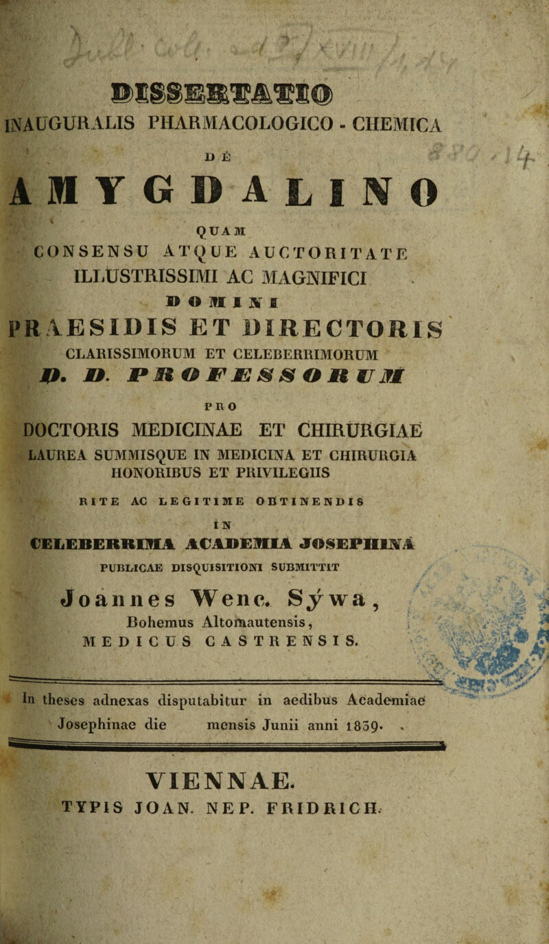 INAUGURALIS PHARMACOLOGIGO - CHEMICA I> E amygdalino QUAM CONSENSU ATQUE AUCTORITATE I - ILLUSTRISSIMI AC MAGNIFICI » O 3fJC I JV I FRAESIDIS ET DIRECTORIS CLARISSIMORUM ET CELEBERRIMORUM 4*. JU. M*M G FJE & S O U WlTM PRO DOCTORIS MEDICINAE ET CHIRURGIAE LAUREA SUMMISQUE IN MEDICINA ET CHIRURGIA HONORIBUS ET PRIVILEGIIS RITE AC LEGITIME OBTINENDIS I N CELEBERRIMA ACADEMIA JO§EPIILVA PUBLICAE DISQUISITIONI SUBMITTIT Jo an n es W e n c. Sywa, Bohemus Altomautensis, MEDICUS CASTRENSIS. In theses adnexas disputabitur in aedibus Academiae Josephinae die mensis Junii anni 1859* . VIENNAE. TYPIS J O A N. NEP. FRIDRICH.