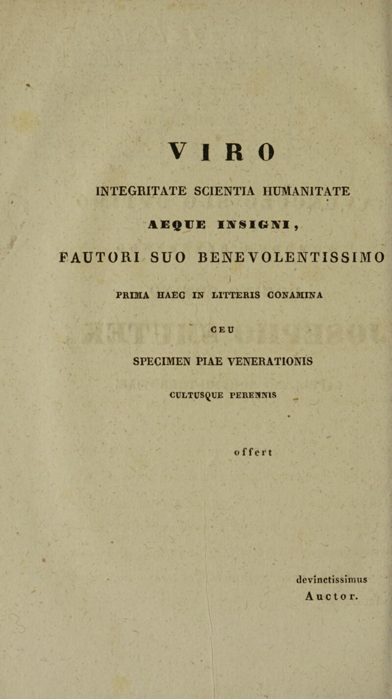 N.> VIRO INTEGRITATE SCIENTIA HUMANITATE 5 ' 4' ' > AEQUE IYSICiM, FAUTORI SUO BENEVOLENTISSIMO * • s 1 % 1 , ■ ■ ' PRIMA HAEC IN LITTERIS CONAMINA CEU v . # , S * ' ' ” • I 1 % f r • j m - ‘ SPECIMEN PIAE VENERATIONIS 7 A *• V v • • , ; L . i ■ * , CULTUSQUE PEREMNIS offert devinctissimus Auctor. 'V