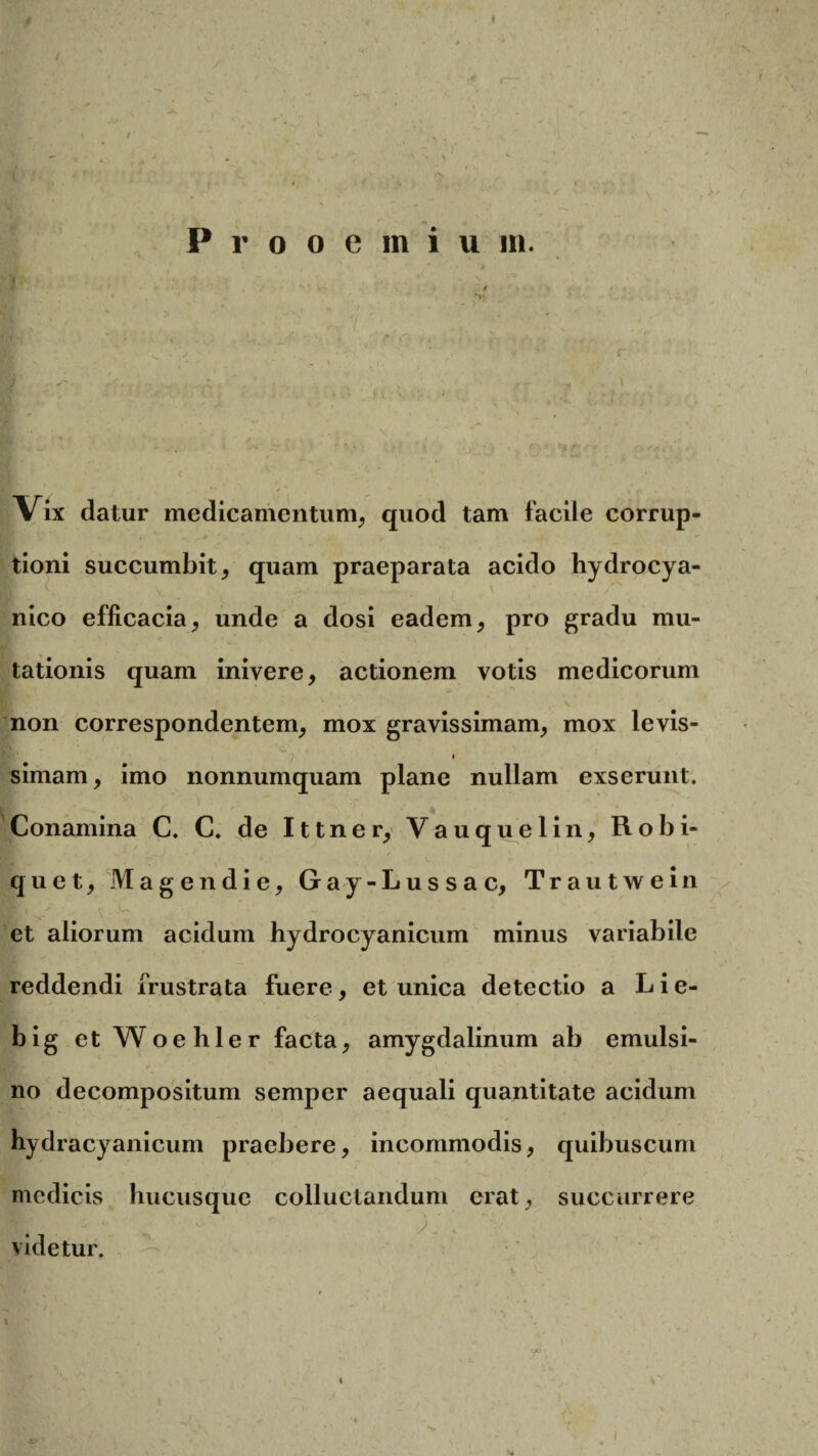 * ) > ‘*S Prooemiu m. « *v. ,v7 > V 'i* r \ f , . . ( a . - ,, Vix datur medicamentum, quod tam facile corrup¬ tioni succumbit, quam praeparata acido hydrocya- nico efficacia, unde a dosi eadem, pro gradu mu¬ tationis quam inivere, actionem votis medicorum non correspondentem, mox gravissimam, mox levis- i simam, imo nonnumquam plane nullam exserunt. Conamina C. C. de Ittner, Vauquelin, Robi- * ><- * - 1 • / 'e - . quet, M age n die, Gay-Lussac, Trautwein Bn  v--u et aliorum acidum hydrocyanicum minus variabile reddendi frustrata fuere, et unica detectio a L i e- big et Woehler facta, amygdalinum ab emulsi- » y '' • no decompositum semper aequali quantitate acidum hydracyanicum praebere, incommodis, quibuscum medicis hucusque colluctandum erat, succurrere •/ videtur. i