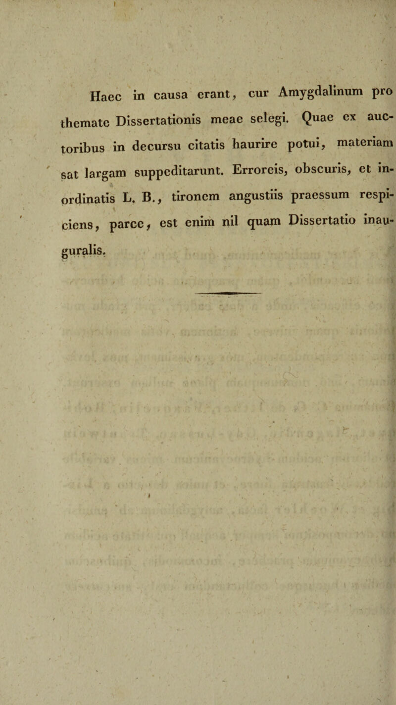 Haec in causa erant, cur Amygdalinum pro themate Dissertationis meae selegi. Quae ex auc- toribus in decursu citatis haurire potui, materiam 6at largam suppeditarunt. Errorcis, obscuris, et in¬ ordinatis L. B., tironem angustiis praessum respi¬ ciens, parce, est enim nil quam Dissertatio inau