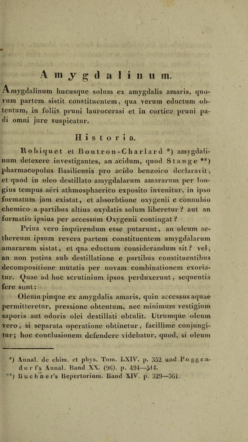 A m y g d a I i n « m. Amygdalinum hucusque solum ex amygdalis amaris, quo* rum partem sistit constituentem, qua verum eductum ob¬ tentum, in foliis pruni laurocerasi et in cortice pruni pa¬ di omni jure suspicatur. Historia. Robiquet et Boutron-Charlard *) amygdali¬ num detexere investigantes, an acidum, quod St ange**) pharmacopolus Basiliensis pro acido benzoico declaravit, et quod in oleo destillato amygdalarum amararum per lon¬ gius tempus aeri athmosphaerico exposito invenitur, in ipso formatum jam existat, et absorbtione oxygenii e connubio chemico a partibus altius oxydatis solum liberetur ? aut an formatio ipsius per accessum Oxygenii contingat 'i Prius vero inquirendum esse putarunt, an oleum ae- thereum ipsum revera partem constituentem amygdalarum amararum sistat, et qua eductum considerandum sit ? vel, an non potius sub destillatione e partibus constituentibus decompositione mutatis per novam combinationem exoria¬ tur. Quae ad hoc scrutinium ipsos perduxerunt, sequentia fere sunt: Oleum pinque ex amygdalis amaris, quin accessus aquae permitteretur, pressione obtentum, nec minimum vestigium saporis aut odoris olei destillati obtulit. Utrumque oleum vero, si separata operatione obtinetur, facillime conjungi¬ tur; hoc conclusionem defendere videbatur, quod, si oleum *) Annal. de cliim. et phys. Toni. LXIV. p. 352 und Po gg en¬ do rfs Annal. Band XX. (96). p. 494—514.