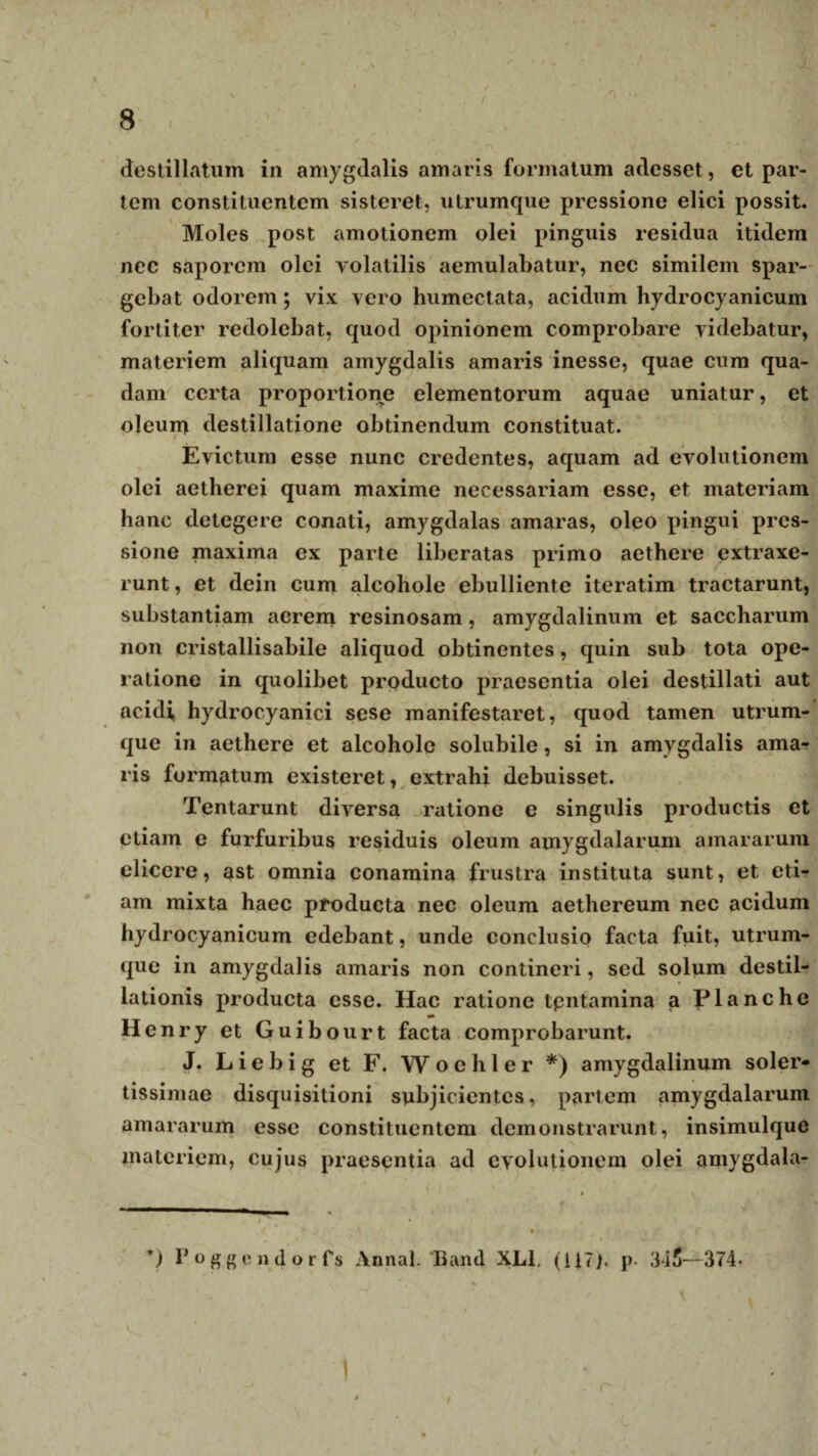 / destillatum in amygdalis amaris formatum adesset, et par¬ tem constituentem sisteret, utrumque pressione elici possit. Moles post amotionem olei pinguis residua itidem nec saporem olei volatilis aemulabatur, nec similem spar¬ gebat odorem; vix vero humectata, acidum hydrocyanicum fortiter redolebat, quod opinionem comprobare videbatur, materiem aliquam amygdalis amaris inesse, quae cum qua¬ dam certa proportione elementorum aquae uniatur, et oleum destillatione obtinendum constituat. Evictum esse nunc credentes, aquam ad evolutionem olei aetherei quam maxime necessariam esse, et materiam hanc detegere conati, amygdalas amaras, oleo pingui pres¬ sione maxima ex parte liberatas primo aethere extraxe¬ runt , et dein cum alcohole ebulliente iteratim tractarunt, substantiam acrem resinosam, amygdalinum et saccharum non cristallisabile aliquod obtinentes, quin sub tota ope¬ ratione in quolibet producto praesentia olei destillati aut acidi, hydrocyanici sese manifestaret, quod tamen utrum¬ que in aethere et alcohole solubile, si in amygdalis ama¬ ris formatum existeret, extrahi debuisset. Tentarunt diversa ratione e singulis productis et etiam e furfuribus residuis oleum amygdalarum amararum elicere, ast omnia conamina frustra instituta sunt, et eti¬ am mixta haec producta nec oleum aethereum nec acidum hydrocyanicum edebant, unde conclusio facta fuit, utrum¬ que in amygdalis amaris non contineri, sed solum destil¬ lationis producta esse. Hac ratione tpntamina a Planche H enry et Guibourt facta comprobarunt. J. L i e b i g et F. Woehler *) amygdalinum soler- tissimae disquisitioni subjicientes, partem amygdalarum amararum esse constituentem demonstrarunt, insimulque materiem, cujus praesentia ad evolutionem olei amygdala- v) Poggendorfs Annal. Band XL1. (117). p. 345—374- 1 9