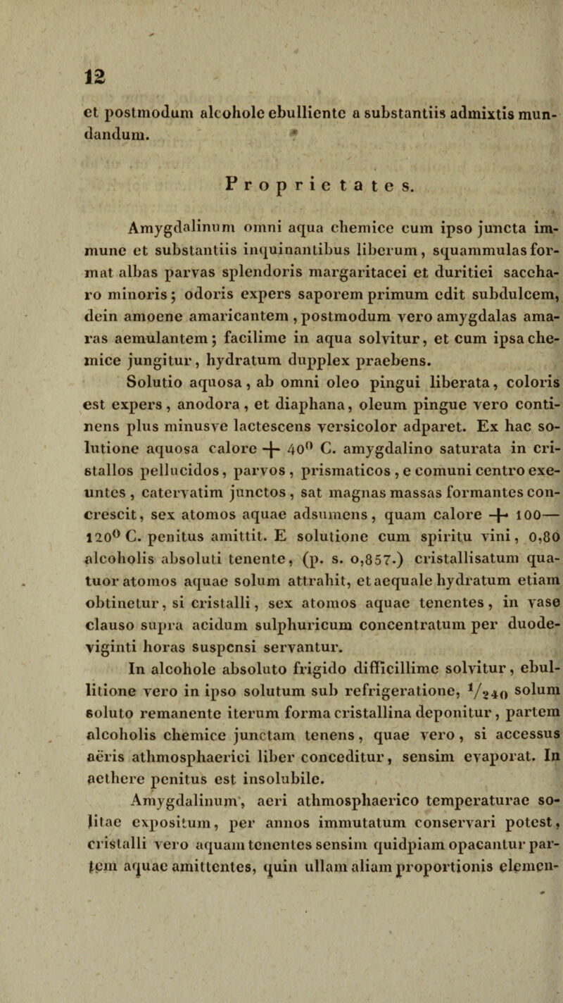12 ct postmodum alcohole ebulliente a substantiis admixtis mun¬ dandum. -? Proprietates. Amygdalinum omni aqua chemice cum ipso juncta im- mune et substantiis inquinantibus liberum, squammulasfor¬ mat albas parvas splendoris margaritacei et duritiei saccha¬ ro minoris; odoris expers saporem primum edit subdulcem, dein amoene amaricantem , postmodum vero amygdalas ama¬ ras aemulantem; facilime in aqua solvitur, et cum ipsache- lnice jungitur, hydratum dupplex praebens. Solutio aquosa, ab omni oleo pingui liberata, coloris est expers, anodora , et diaphana, oleum pingue vero conti¬ nens plus minusve lactescens versicolor adparet. Ex hac so¬ lutione aquosa calore -f- 40° C. amygdalino saturata in cri- stallos pellucidos, parvos, prismaticos , e comuni centro exe¬ untes , catervatim junctos , sat magnas massas formantes con¬ crescit, sex atomos aquae adsumens, quam calore 100— 120° C. penitus amittit. E solutione cum spiritu vini, 0,00 alcoholis absoluti tenente, (p. s. o,857.) cristallisatum qua- tuor atomos aquae solum attrahit, et aequale hydratum etiam obtinetur, si cristalli, sex atomos aquae tenentes, in vase clauso supra acidum sulphuricum concentratum per duode¬ viginti horas suspensi servantur. In alcohole absoluto frigido difficillime solvitur, ebul¬ litione vero in ipso solutum sub refrigeratione, Vmo s°lum soluto remanente iterum forma cristallina deponitur, partem alcoholis chemice junctam tenens, quae vero, si accessus aeris athmosphaerici liber conceditur, sensim evaporat. In aethere penitus est insolubile. Amygdalinum, aeri athmosphaerico temperaturae so¬ litae expositum, per annos immutatum conservari potest, cristalli vero aquam tenentes sensim quidpiam opacanlur par¬ tem aquae amittentes, quin ullam aliam proportionis clemcn-
