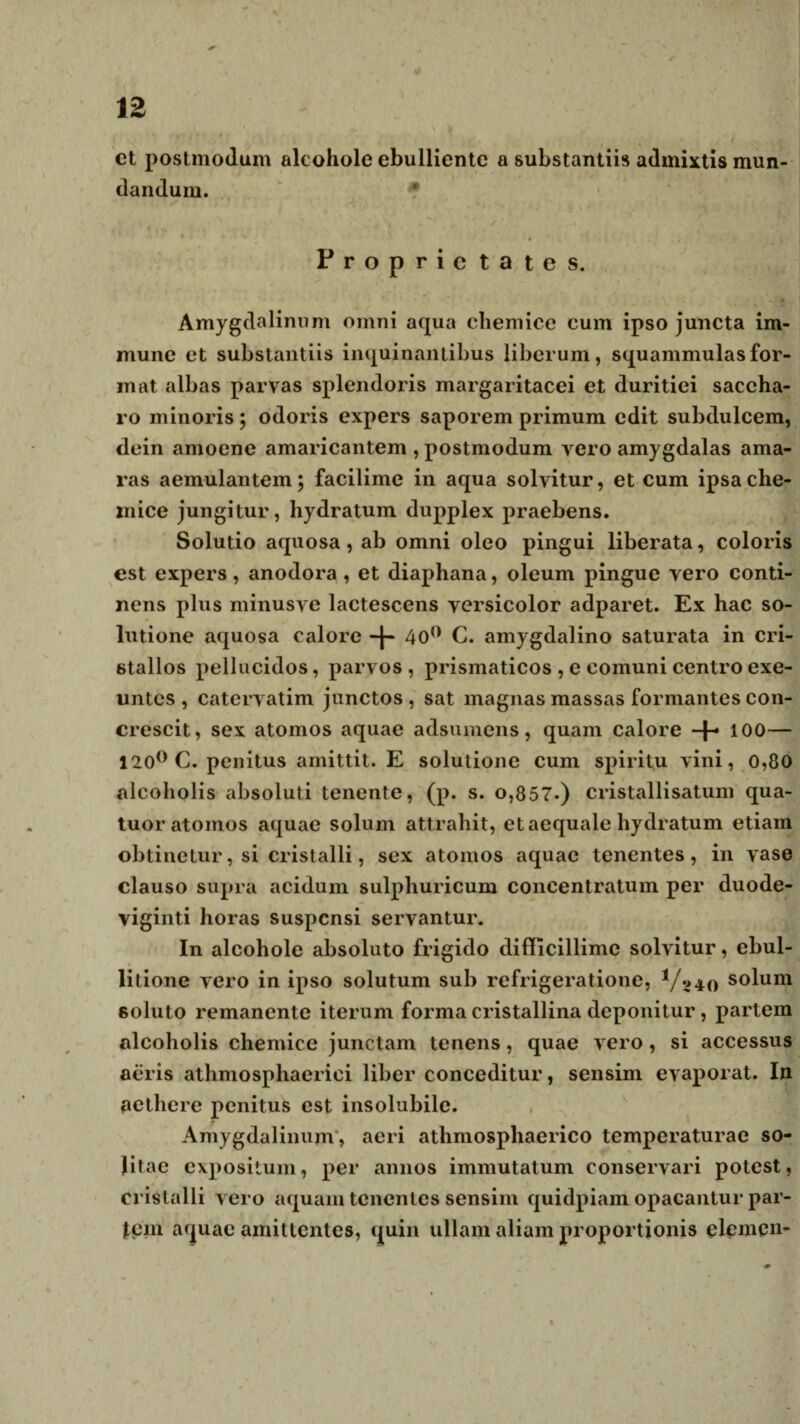 ct postinodum alcohole ebulliente a substantiis admixtis mun¬ dandum. Proprietates. Amygdalinum omni aqua chemice cum ipso juncta im- mune et substantiis inquinantibus liberum, squammulasfor¬ mat albas parvas splendoris margaritacei et duritiei saccha¬ ro minoris; odoris expers saporem primum edit subdulcem, dein amoene amaricantem , postmodum vero amygdalas ama¬ ras aemulantem; facilime in aqua solvitur, et cum ipsa che¬ mice jungitur, hydratum dupplex praebens. Solutio aquosa, ab omni oleo pingui liberata, coloris est expers, anodora , et diaphana, oleum pingue vero conti¬ nens plus minusve lactescens versicolor adparet. Ex hac so¬ lutione aquosa calore 40° C. amygdalino saturata in cri- stallos pellucidos, parvos , prismaticos , e comuni centro exe¬ untes , catervatim junctos , sat magnas massas formantes con¬ crescit, sex atomos aquae adsumens, quam calore -f- 100— 120° C. penitus amittit. E solutione cum spiritu vini, 0,80 alcoholis absoluti tenente, (p. s. o,857.) cristallisatum qua- tuor atomos aquae solum attrahit, et aequale hydratum etiam obtinetur, si cristalli, sex atomos aquae tenentes, in vase clauso supra acidum sulphuricum concentratum per duode¬ viginti horas suspensi servantur. In alcohole absoluto frigido difficillime solvitur, ebul¬ litione vero in ipso solutum sub refrigeratione, V240 s°lum soluto remanente iterum forma cristallina deponitur, partem alcoholis chemice junctam tenens, quae vero, si accessus aeris atlimosphaerici liber conceditur, sensim evaporat. In aethere penitus est insolubile. Amygdalinum, aeri athmospliaerico temperaturae so¬ litae expositum, per annos immutatum conservari potest, cristalli vero aquam tenentes sensim quidpiam opacantur par¬ iem aquae amittentes, quin ullam aliam proportionis elemen-